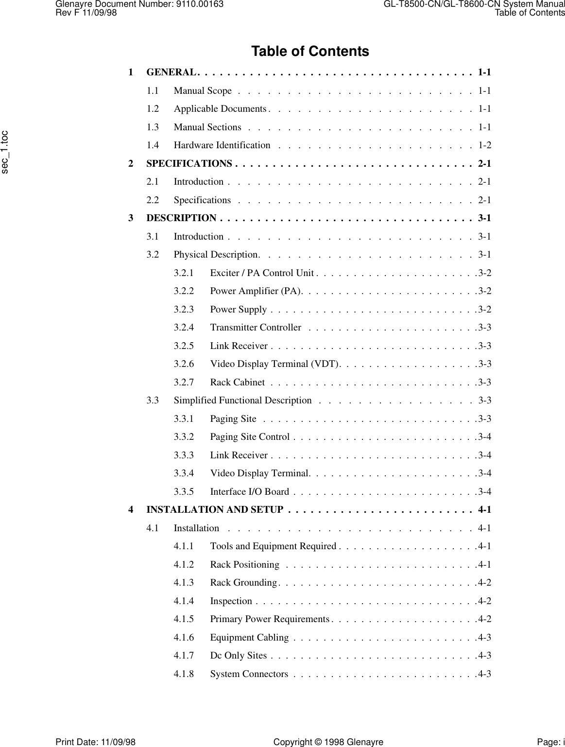 Glenayre Document Number: 9110.00163  GL-T8500-CN/GL-T8600-CN System ManualRev F 11/09/98 Table of Contentssec_1.tocPrint Date: 11/09/98 Copyright © 1998 Glenayre Page: iTable of Contents1 GENERAL.  .  .  .  .  .  .  .  .  .  .  .  .  .  .  .  .  .  .  .  .  .  .  .  .  .  .  .  .  .  .  .  .  .  .  .  .  1-11.1 Manual Scope  .   .   .   .   .   .   .   .   .   .   .   .   .   .   .   .   .   .   .   .   .   .   .   .  1-11.2 Applicable Documents.   .   .   .   .   .   .   .   .   .   .   .   .   .   .   .   .   .   .   .   .  1-11.3 Manual Sections  .   .   .   .   .   .   .   .   .   .   .   .   .   .   .   .   .   .   .   .   .   .   .  1-11.4 Hardware Identification   .   .   .   .   .   .   .   .   .   .   .   .   .   .   .   .   .   .   .   .  1-22 SPECIFICATIONS .  .  .  .  .  .  .  .  .  .  .  .  .  .  .  .  .  .  .  .  .  .  .  .  .  .  .  .  .  .  .  .  2-12.1 Introduction .   .   .   .   .   .   .   .   .   .   .   .   .   .   .   .   .   .   .   .   .   .   .   .   .  2-12.2 Specifications   .   .   .   .   .   .   .   .   .   .   .   .   .   .   .   .   .   .   .   .   .   .   .   .  2-13 DESCRIPTION .  .  .  .  .  .  .  .  .  .  .  .  .  .  .  .  .  .  .  .  .  .  .  .  .  .  .  .  .  .  .  .  .  .  3-13.1 Introduction .   .   .   .   .   .   .   .   .   .   .   .   .   .   .   .   .   .   .   .   .   .   .   .   .  3-13.2 Physical Description.   .   .   .   .   .   .   .   .   .   .   .   .   .   .   .   .   .   .   .   .   .  3-13.2.1 Exciter / PA Control Unit .  .  .  .  .  .  .  .  .  .  .  .  .  .  .  .  .  .  .  .  .  .3-23.2.2 Power Amplifier (PA).  .  .  .  .  .  .  .  .  .  .  .  .  .  .  .  .  .  .  .  .  .  .  .3-23.2.3 Power Supply .  .  .  .  .  .  .  .  .  .  .  .  .  .  .  .  .  .  .  .  .  .  .  .  .  .  .  .3-23.2.4 Transmitter Controller   .  .  .  .  .  .  .  .  .  .  .  .  .  .  .  .  .  .  .  .  .  .  .3-33.2.5 Link Receiver .  .  .  .  .  .  .  .  .  .  .  .  .  .  .  .  .  .  .  .  .  .  .  .  .  .  .  .3-33.2.6 Video Display Terminal (VDT).  .  .  .  .  .  .  .  .  .  .  .  .  .  .  .  .  .  .3-33.2.7 Rack Cabinet  .  .  .  .  .  .  .  .  .  .  .  .  .  .  .  .  .  .  .  .  .  .  .  .  .  .  .  .3-33.3 Simplified Functional Description   .   .   .   .   .   .   .   .   .   .   .   .   .   .   .   .  3-33.3.1 Paging Site  .  .  .  .  .  .  .  .  .  .  .  .  .  .  .  .  .  .  .  .  .  .  .  .  .  .  .  .  .3-33.3.2 Paging Site Control .  .  .  .  .  .  .  .  .  .  .  .  .  .  .  .  .  .  .  .  .  .  .  .  .3-43.3.3 Link Receiver .  .  .  .  .  .  .  .  .  .  .  .  .  .  .  .  .  .  .  .  .  .  .  .  .  .  .  .3-43.3.4 Video Display Terminal.  .  .  .  .  .  .  .  .  .  .  .  .  .  .  .  .  .  .  .  .  .  .3-43.3.5 Interface I/O Board  .  .  .  .  .  .  .  .  .  .  .  .  .  .  .  .  .  .  .  .  .  .  .  .  .3-44 INSTALLATION AND SETUP  .  .  .  .  .  .  .  .  .  .  .  .  .  .  .  .  .  .  .  .  .  .  .  .  .  4-14.1 Installation   .   .   .   .   .   .   .   .   .   .   .   .   .   .   .   .   .   .   .   .   .   .   .   .   .  4-14.1.1 Tools and Equipment Required .  .  .  .  .  .  .  .  .  .  .  .  .  .  .  .  .  .  .4-14.1.2 Rack Positioning  .  .  .  .  .  .  .  .  .  .  .  .  .  .  .  .  .  .  .  .  .  .  .  .  .  .4-14.1.3 Rack Grounding.  .  .  .  .  .  .  .  .  .  .  .  .  .  .  .  .  .  .  .  .  .  .  .  .  .  .4-24.1.4 Inspection .  .  .  .  .  .  .  .  .  .  .  .  .  .  .  .  .  .  .  .  .  .  .  .  .  .  .  .  .  .4-24.1.5 Primary Power Requirements .  .  .  .  .  .  .  .  .  .  .  .  .  .  .  .  .  .  .  .4-24.1.6 Equipment Cabling  .  .  .  .  .  .  .  .  .  .  .  .  .  .  .  .  .  .  .  .  .  .  .  .  .4-34.1.7 Dc Only Sites .  .  .  .  .  .  .  .  .  .  .  .  .  .  .  .  .  .  .  .  .  .  .  .  .  .  .  .4-34.1.8 System Connectors  .  .  .  .  .  .  .  .  .  .  .  .  .  .  .  .  .  .  .  .  .  .  .  .  .4-3