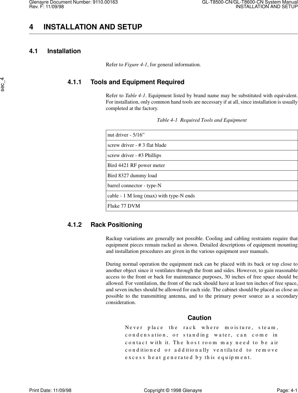 Glenayre Document Number: 9110.00163 GL-T8500-CN/GL-T8600-CN System ManualRev. F: 11/09/98 INSTALLATION AND SETUPsec_4Print Date: 11/09/98 Copyright © 1998 Glenayre Page: 4-14 INSTALLATION AND SETUP4.1 InstallationRefer to Figure 4-1, for general information.4.1.1 Tools and Equipment RequiredRefer to Table 4-1. Equipment listed by brand name may be substituted with equivalent.For installation, only common hand tools are necessary if at all, since installation is usuallycompleted at the factory. 4.1.2 Rack PositioningRackup variations are generally not possible. Cooling and cabling restraints require thatequipment pieces remain racked as shown. Detailed descriptions of equipment mountingand installation procedures are given in the various equipment user manuals.During normal operation the equipment rack can be placed with its back or top close toanother object since it ventilates through the front and sides. However, to gain reasonableaccess to the front or back for maintenance purposes, 30 inches of free space should beallowed. For ventilation, the front of the rack should have at least ten inches of free space,and seven inches should be allowed for each side. The cabinet should be placed as close aspossible to the transmitting antenna, and to the primary power source as a secondaryconsideration.CautionNever place the rack where moisture, steam,condensation, or standing water, can come incontact with it. The host room may need to be airconditioned or additionally ventilated to removeexcess heat generated by this equipment.Table 4-1  Required Tools and Equipmentnut driver - 5/16”screw driver - # 3 flat bladescrew driver - #3 PhillipsBird 4421 RF power meterBird 8327 dummy loadbarrel connector - type-Ncable - 1 M long (max) with type-N endsFluke 77 DVM