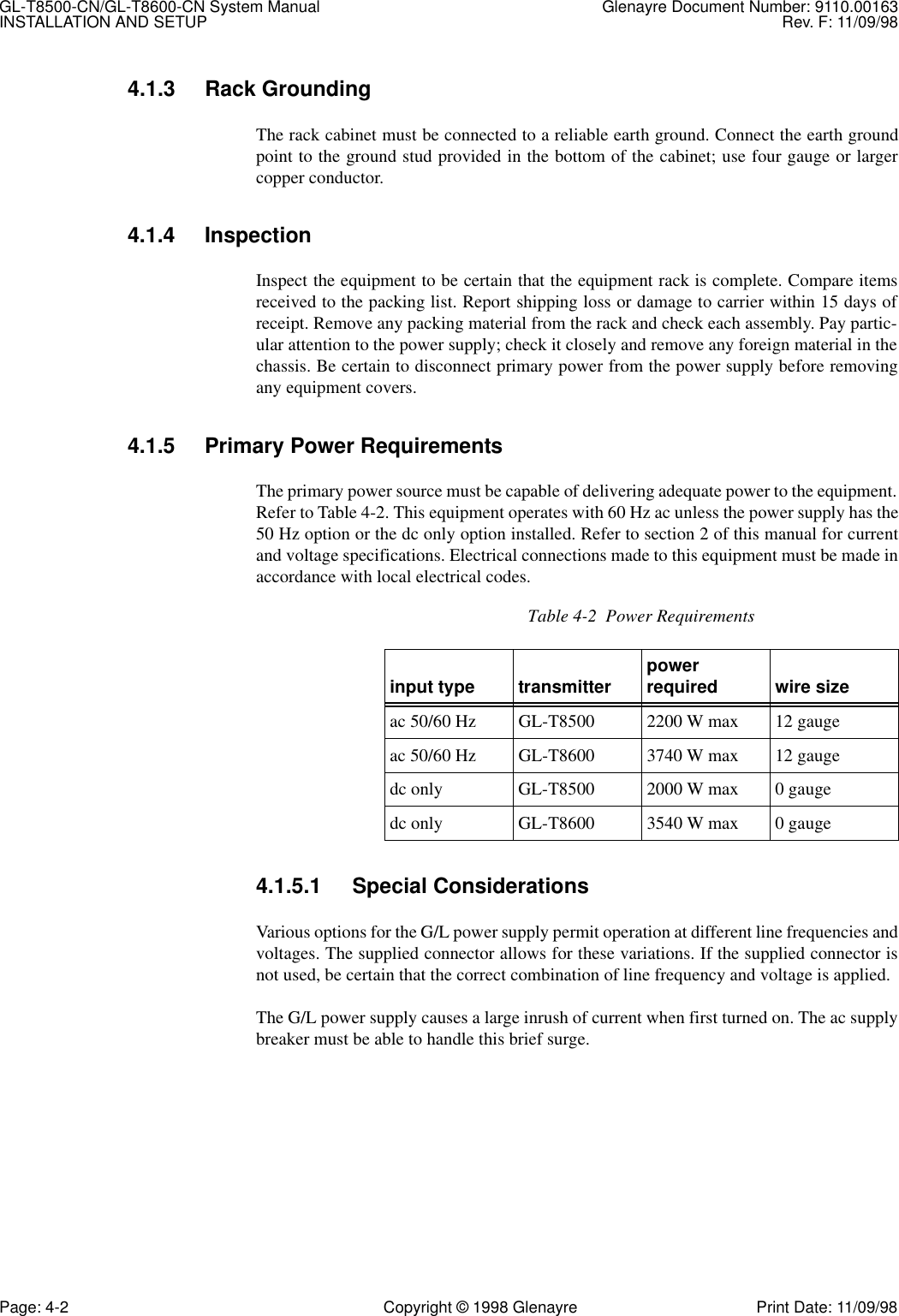 GL-T8500-CN/GL-T8600-CN System Manual Glenayre Document Number: 9110.00163INSTALLATION AND SETUP Rev. F: 11/09/98Page: 4-2 Copyright © 1998 Glenayre Print Date: 11/09/984.1.3 Rack GroundingThe rack cabinet must be connected to a reliable earth ground. Connect the earth groundpoint to the ground stud provided in the bottom of the cabinet; use four gauge or largercopper conductor.4.1.4 InspectionInspect the equipment to be certain that the equipment rack is complete. Compare itemsreceived to the packing list. Report shipping loss or damage to carrier within 15 days ofreceipt. Remove any packing material from the rack and check each assembly. Pay partic-ular attention to the power supply; check it closely and remove any foreign material in thechassis. Be certain to disconnect primary power from the power supply before removingany equipment covers.4.1.5 Primary Power RequirementsThe primary power source must be capable of delivering adequate power to the equipment.Refer to Table 4-2. This equipment operates with 60 Hz ac unless the power supply has the50 Hz option or the dc only option installed. Refer to section 2 of this manual for currentand voltage specifications. Electrical connections made to this equipment must be made inaccordance with local electrical codes.4.1.5.1 Special ConsiderationsVarious options for the G/L power supply permit operation at different line frequencies andvoltages. The supplied connector allows for these variations. If the supplied connector isnot used, be certain that the correct combination of line frequency and voltage is applied.The G/L power supply causes a large inrush of current when first turned on. The ac supplybreaker must be able to handle this brief surge. Table 4-2  Power Requirementsinput type transmitter power required wire sizeac 50/60 Hz GL-T8500 2200 W max 12 gaugeac 50/60 Hz GL-T8600 3740 W max 12 gaugedc only GL-T8500 2000 W max 0 gaugedc only GL-T8600 3540 W max 0 gauge