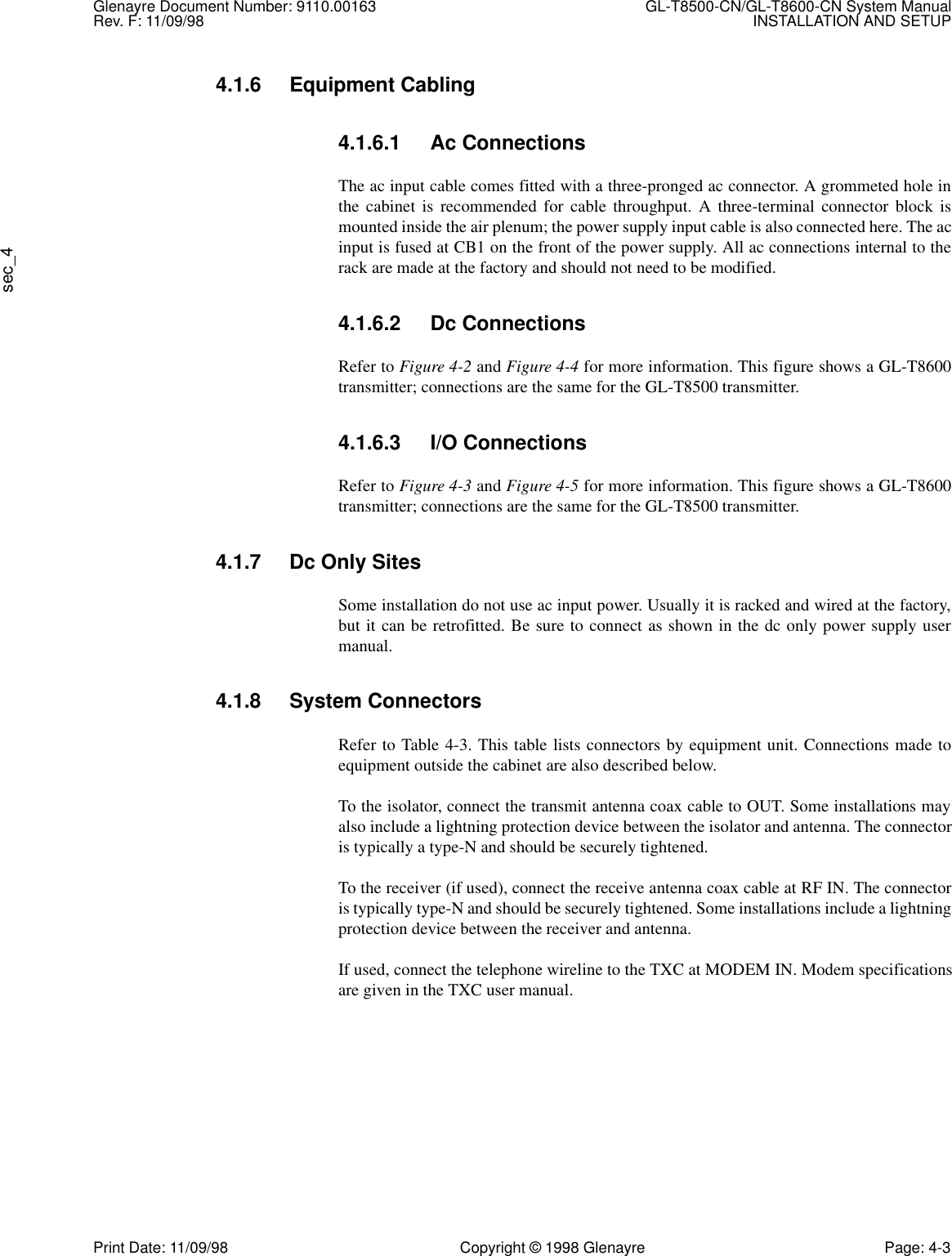 Glenayre Document Number: 9110.00163 GL-T8500-CN/GL-T8600-CN System ManualRev. F: 11/09/98 INSTALLATION AND SETUPsec_4Print Date: 11/09/98 Copyright © 1998 Glenayre Page: 4-34.1.6 Equipment Cabling4.1.6.1 Ac ConnectionsThe ac input cable comes fitted with a three-pronged ac connector. A grommeted hole inthe cabinet is recommended for cable throughput. A three-terminal connector block ismounted inside the air plenum; the power supply input cable is also connected here. The acinput is fused at CB1 on the front of the power supply. All ac connections internal to therack are made at the factory and should not need to be modified.4.1.6.2 Dc ConnectionsRefer to Figure 4-2 and Figure 4-4 for more information. This figure shows a GL-T8600transmitter; connections are the same for the GL-T8500 transmitter.4.1.6.3 I/O ConnectionsRefer to Figure 4-3 and Figure 4-5 for more information. This figure shows a GL-T8600transmitter; connections are the same for the GL-T8500 transmitter.4.1.7 Dc Only SitesSome installation do not use ac input power. Usually it is racked and wired at the factory,but it can be retrofitted. Be sure to connect as shown in the dc only power supply usermanual.4.1.8 System ConnectorsRefer to Table 4-3. This table lists connectors by equipment unit. Connections made toequipment outside the cabinet are also described below.To the isolator, connect the transmit antenna coax cable to OUT. Some installations mayalso include a lightning protection device between the isolator and antenna. The connectoris typically a type-N and should be securely tightened.To the receiver (if used), connect the receive antenna coax cable at RF IN. The connectoris typically type-N and should be securely tightened. Some installations include a lightningprotection device between the receiver and antenna.If used, connect the telephone wireline to the TXC at MODEM IN. Modem specificationsare given in the TXC user manual.