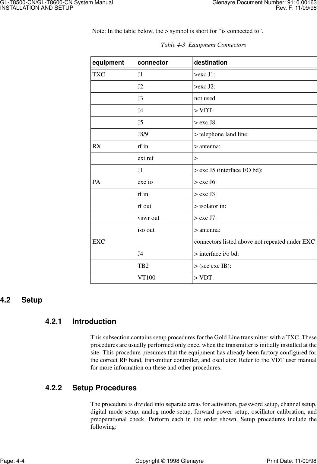 GL-T8500-CN/GL-T8600-CN System Manual Glenayre Document Number: 9110.00163INSTALLATION AND SETUP Rev. F: 11/09/98Page: 4-4 Copyright © 1998 Glenayre Print Date: 11/09/98 Note: In the table below, the &gt; symbol is short for “is connected to”. 4.2 Setup4.2.1 IntroductionThis subsection contains setup procedures for the Gold Line transmitter with a TXC. Theseprocedures are usually performed only once, when the transmitter is initially installed at thesite. This procedure presumes that the equipment has already been factory configured forthe correct RF band, transmitter controller, and oscillator. Refer to the VDT user manualfor more information on these and other procedures.4.2.2 Setup ProceduresThe procedure is divided into separate areas for activation, password setup, channel setup,digital mode setup, analog mode setup, forward power setup, oscillator calibration, andpreoperational check. Perform each in the order shown. Setup procedures include thefollowing:Table 4-3  Equipment Connectorsequipment connector destinationTXC J1 &gt;exc J1: J2 &gt;exc J2: J3 not usedJ4 &gt; VDT: J5 &gt; exc J8: J8/9 &gt; telephone land line: RX rf in &gt; antenna: ext ref &gt; J1 &gt; exc J5 (interface I/O bd): PA exc io &gt; exc J6: rf in &gt; exc J3: rf out &gt; isolator in: vswr out &gt; exc J7: iso out &gt; antenna: EXC connectors listed above not repeated under EXCJ4 &gt; interface i/o bd: TB2 &gt; (see exc IB): VT100 &gt; VDT: 