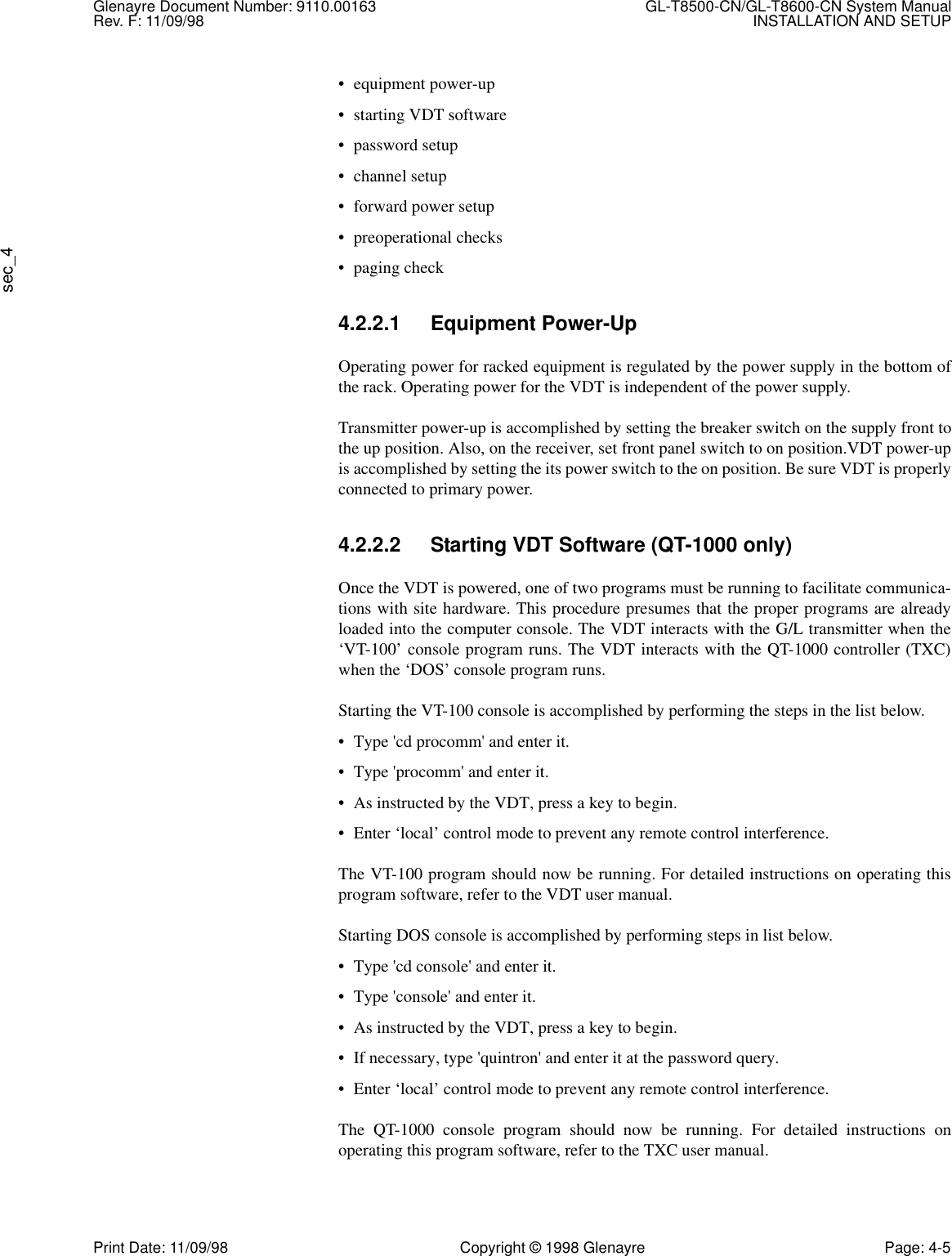 Glenayre Document Number: 9110.00163 GL-T8500-CN/GL-T8600-CN System ManualRev. F: 11/09/98 INSTALLATION AND SETUPsec_4Print Date: 11/09/98 Copyright © 1998 Glenayre Page: 4-5• equipment power-up• starting VDT software•password setup• channel setup• forward power setup• preoperational checks• paging check4.2.2.1 Equipment Power-UpOperating power for racked equipment is regulated by the power supply in the bottom ofthe rack. Operating power for the VDT is independent of the power supply.Transmitter power-up is accomplished by setting the breaker switch on the supply front tothe up position. Also, on the receiver, set front panel switch to on position.VDT power-upis accomplished by setting the its power switch to the on position. Be sure VDT is properlyconnected to primary power.4.2.2.2 Starting VDT Software (QT-1000 only)Once the VDT is powered, one of two programs must be running to facilitate communica-tions with site hardware. This procedure presumes that the proper programs are alreadyloaded into the computer console. The VDT interacts with the G/L transmitter when the‘VT-100’ console program runs. The VDT interacts with the QT-1000 controller (TXC)when the ‘DOS’ console program runs.Starting the VT-100 console is accomplished by performing the steps in the list below.• Type &apos;cd procomm&apos; and enter it.• Type &apos;procomm&apos; and enter it.• As instructed by the VDT, press a key to begin.• Enter ‘local’ control mode to prevent any remote control interference.The VT-100 program should now be running. For detailed instructions on operating thisprogram software, refer to the VDT user manual.Starting DOS console is accomplished by performing steps in list below.• Type &apos;cd console&apos; and enter it.• Type &apos;console&apos; and enter it.• As instructed by the VDT, press a key to begin.• If necessary, type &apos;quintron&apos; and enter it at the password query.• Enter ‘local’ control mode to prevent any remote control interference.The QT-1000 console program should now be running. For detailed instructions onoperating this program software, refer to the TXC user manual.