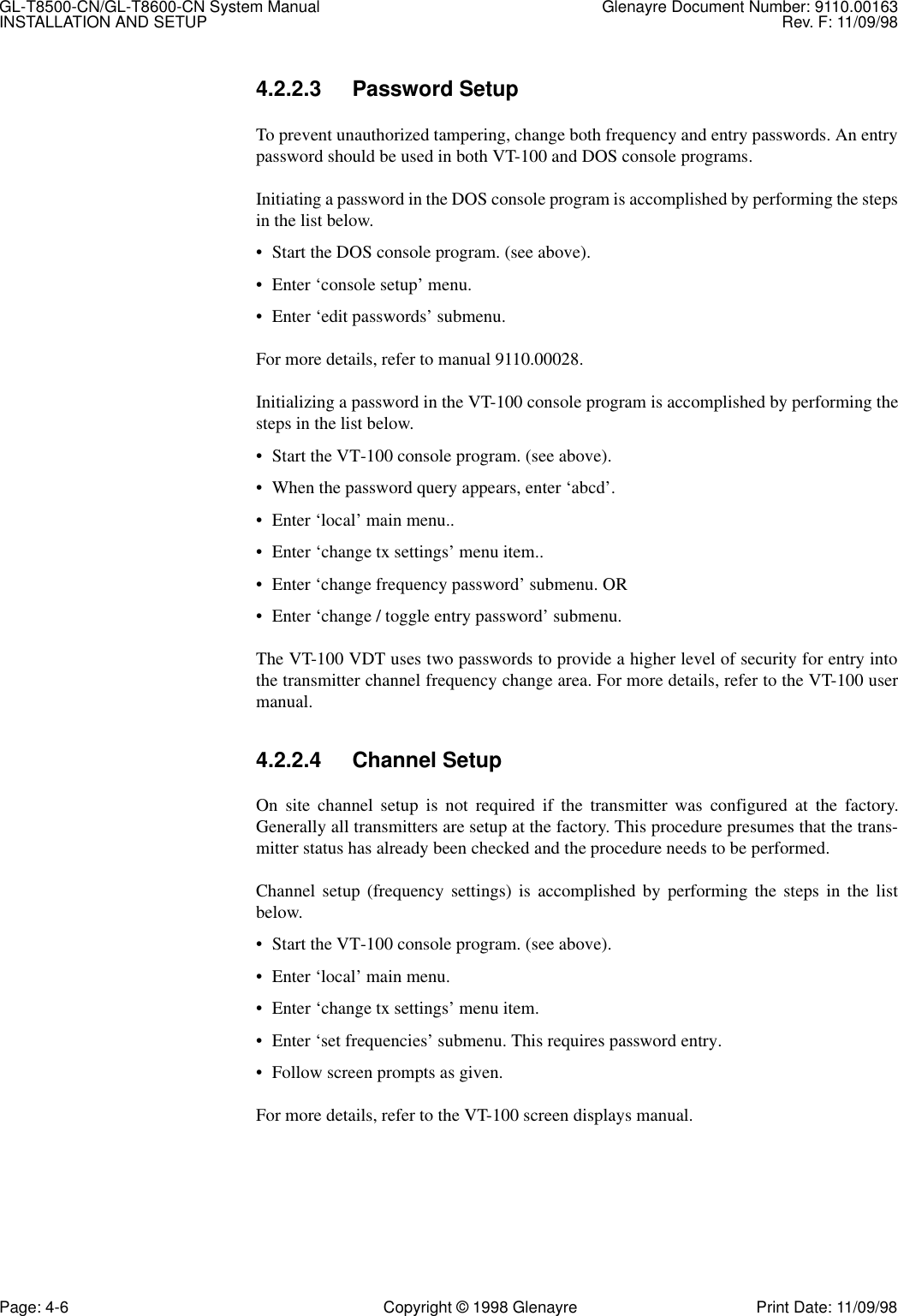 GL-T8500-CN/GL-T8600-CN System Manual Glenayre Document Number: 9110.00163INSTALLATION AND SETUP Rev. F: 11/09/98Page: 4-6 Copyright © 1998 Glenayre Print Date: 11/09/984.2.2.3 Password SetupTo prevent unauthorized tampering, change both frequency and entry passwords. An entrypassword should be used in both VT-100 and DOS console programs.Initiating a password in the DOS console program is accomplished by performing the stepsin the list below.• Start the DOS console program. (see above).• Enter ‘console setup’ menu.• Enter ‘edit passwords’ submenu.For more details, refer to manual 9110.00028.Initializing a password in the VT-100 console program is accomplished by performing thesteps in the list below.• Start the VT-100 console program. (see above).• When the password query appears, enter ‘abcd’.• Enter ‘local’ main menu..• Enter ‘change tx settings’ menu item..• Enter ‘change frequency password’ submenu. OR• Enter ‘change / toggle entry password’ submenu.The VT-100 VDT uses two passwords to provide a higher level of security for entry intothe transmitter channel frequency change area. For more details, refer to the VT-100 usermanual.4.2.2.4 Channel SetupOn site channel setup is not required if the transmitter was configured at the factory.Generally all transmitters are setup at the factory. This procedure presumes that the trans-mitter status has already been checked and the procedure needs to be performed.Channel setup (frequency settings) is accomplished by performing the steps in the listbelow.• Start the VT-100 console program. (see above).• Enter ‘local’ main menu.• Enter ‘change tx settings’ menu item.• Enter ‘set frequencies’ submenu. This requires password entry.• Follow screen prompts as given.For more details, refer to the VT-100 screen displays manual.