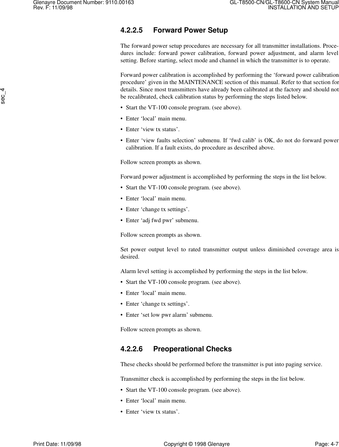 Glenayre Document Number: 9110.00163 GL-T8500-CN/GL-T8600-CN System ManualRev. F: 11/09/98 INSTALLATION AND SETUPsec_4Print Date: 11/09/98 Copyright © 1998 Glenayre Page: 4-74.2.2.5 Forward Power SetupThe forward power setup procedures are necessary for all transmitter installations. Proce-dures include: forward power calibration, forward power adjustment, and alarm levelsetting. Before starting, select mode and channel in which the transmitter is to operate.Forward power calibration is accomplished by performing the ‘forward power calibrationprocedure’ given in the MAINTENANCE section of this manual. Refer to that section fordetails. Since most transmitters have already been calibrated at the factory and should notbe recalibrated, check calibration status by performing the steps listed below.• Start the VT-100 console program. (see above).• Enter ‘local’ main menu.• Enter ‘view tx status’.• Enter ‘view faults selection’ submenu. If ‘fwd calib’ is OK, do not do forward powercalibration. If a fault exists, do procedure as described above.Follow screen prompts as shown.Forward power adjustment is accomplished by performing the steps in the list below.• Start the VT-100 console program. (see above).• Enter ‘local’ main menu.• Enter ‘change tx settings’.• Enter ‘adj fwd pwr’ submenu.Follow screen prompts as shown.Set power output level to rated transmitter output unless diminished coverage area isdesired.Alarm level setting is accomplished by performing the steps in the list below.• Start the VT-100 console program. (see above).• Enter ‘local’ main menu.• Enter ‘change tx settings’.• Enter ‘set low pwr alarm’ submenu.Follow screen prompts as shown.4.2.2.6 Preoperational ChecksThese checks should be performed before the transmitter is put into paging service. Transmitter check is accomplished by performing the steps in the list below.• Start the VT-100 console program. (see above).• Enter ‘local’ main menu.• Enter ‘view tx status’.