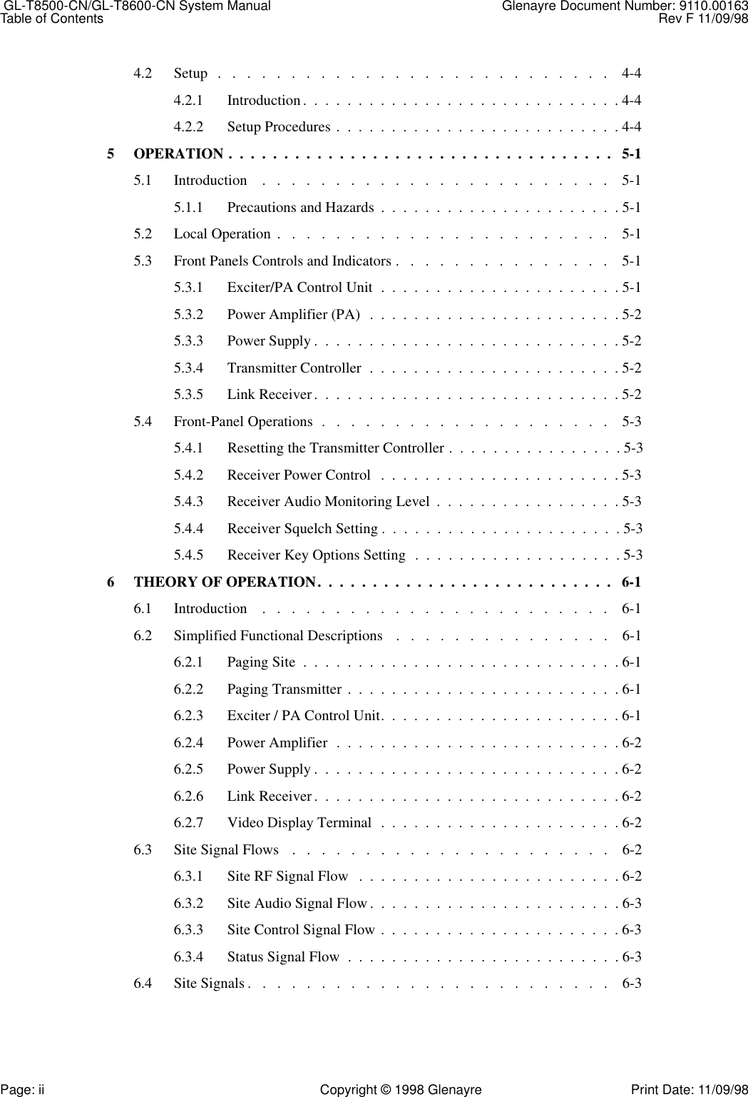  GL-T8500-CN/GL-T8600-CN System Manual Glenayre Document Number: 9110.00163Table of Contents Rev F 11/09/98Page: ii Copyright © 1998 Glenayre Print Date: 11/09/984.2 Setup   .   .   .   .   .   .   .   .   .   .   .   .   .   .   .   .   .   .   .   .   .   .   .   .   .   .   .    4-44.2.1 Introduction.  .  .  .  .  .  .  .  .  .  .  .  .  .  .  .  .  .  .  .  .  .  .  .  .  .  .  .  . 4-44.2.2 Setup Procedures .  .  .  .  .  .  .  .  .  .  .  .  .  .  .  .  .  .  .  .  .  .  .  .  .  . 4-45 OPERATION .  .  .  .  .  .  .  .  .  .  .  .  .  .  .  .  .  .  .  .  .  .  .  .  .  .  .  .  .  .  .  .  .  .  .   5-15.1 Introduction    .   .   .   .   .   .   .   .   .   .   .   .   .   .   .   .   .   .   .   .   .   .   .   .    5-15.1.1 Precautions and Hazards  .  .  .  .  .  .  .  .  .  .  .  .  .  .  .  .  .  .  .  .  .  . 5-15.2 Local Operation  .   .   .   .   .   .   .   .   .   .   .   .   .   .   .   .   .   .   .   .   .   .   .    5-15.3 Front Panels Controls and Indicators .   .   .   .   .   .   .   .   .   .   .   .   .   .   .    5-15.3.1 Exciter/PA Control Unit  .  .  .  .  .  .  .  .  .  .  .  .  .  .  .  .  .  .  .  .  .  . 5-15.3.2 Power Amplifier (PA)   .  .  .  .  .  .  .  .  .  .  .  .  .  .  .  .  .  .  .  .  .  .  . 5-25.3.3 Power Supply .  .  .  .  .  .  .  .  .  .  .  .  .  .  .  .  .  .  .  .  .  .  .  .  .  .  .  . 5-25.3.4 Transmitter Controller  .  .  .  .  .  .  .  .  .  .  .  .  .  .  .  .  .  .  .  .  .  .  . 5-25.3.5 Link Receiver.  .  .  .  .  .  .  .  .  .  .  .  .  .  .  .  .  .  .  .  .  .  .  .  .  .  .  . 5-25.4 Front-Panel Operations  .   .   .   .   .   .   .   .   .   .   .   .   .   .   .   .   .   .   .   .    5-35.4.1 Resetting the Transmitter Controller .  .  .  .  .  .  .  .  .  .  .  .  .  .  .  . 5-35.4.2 Receiver Power Control  .  .  .  .  .  .  .  .  .  .  .  .  .  .  .  .  .  .  .  .  .  . 5-35.4.3 Receiver Audio Monitoring Level  .  .  .  .  .  .  .  .  .  .  .  .  .  .  .  .  . 5-35.4.4 Receiver Squelch Setting .  .  .  .  .  .  .  .  .  .  .  .  .  .  .  .  .  .  .  .  .  . 5-35.4.5 Receiver Key Options Setting  .  .  .  .  .  .  .  .  .  .  .  .  .  .  .  .  .  .  . 5-36 THEORY OF OPERATION.  .  .  .  .  .  .  .  .  .  .  .  .  .  .  .  .  .  .  .  .  .  .  .  .  .  .   6-16.1 Introduction    .   .   .   .   .   .   .   .   .   .   .   .   .   .   .   .   .   .   .   .   .   .   .   .    6-16.2 Simplified Functional Descriptions   .   .   .   .   .   .   .   .   .   .   .   .   .   .   .    6-16.2.1 Paging Site  .  .  .  .  .  .  .  .  .  .  .  .  .  .  .  .  .  .  .  .  .  .  .  .  .  .  .  .  . 6-16.2.2 Paging Transmitter  .  .  .  .  .  .  .  .  .  .  .  .  .  .  .  .  .  .  .  .  .  .  .  .  . 6-16.2.3 Exciter / PA Control Unit.  .  .  .  .  .  .  .  .  .  .  .  .  .  .  .  .  .  .  .  .  . 6-16.2.4 Power Amplifier  .  .  .  .  .  .  .  .  .  .  .  .  .  .  .  .  .  .  .  .  .  .  .  .  .  . 6-26.2.5 Power Supply .  .  .  .  .  .  .  .  .  .  .  .  .  .  .  .  .  .  .  .  .  .  .  .  .  .  .  . 6-26.2.6 Link Receiver.  .  .  .  .  .  .  .  .  .  .  .  .  .  .  .  .  .  .  .  .  .  .  .  .  .  .  . 6-26.2.7 Video Display Terminal  .  .  .  .  .  .  .  .  .  .  .  .  .  .  .  .  .  .  .  .  .  . 6-26.3 Site Signal Flows   .   .   .   .   .   .   .   .   .   .   .   .   .   .   .   .   .   .   .   .   .   .    6-26.3.1 Site RF Signal Flow   .  .  .  .  .  .  .  .  .  .  .  .  .  .  .  .  .  .  .  .  .  .  .  . 6-26.3.2 Site Audio Signal Flow .  .  .  .  .  .  .  .  .  .  .  .  .  .  .  .  .  .  .  .  .  .  . 6-36.3.3 Site Control Signal Flow .  .  .  .  .  .  .  .  .  .  .  .  .  .  .  .  .  .  .  .  .  . 6-36.3.4 Status Signal Flow  .  .  .  .  .  .  .  .  .  .  .  .  .  .  .  .  .  .  .  .  .  .  .  .  . 6-36.4 Site Signals .   .   .   .   .   .   .   .   .   .   .   .   .   .   .   .   .   .   .   .   .   .   .   .   .    6-3