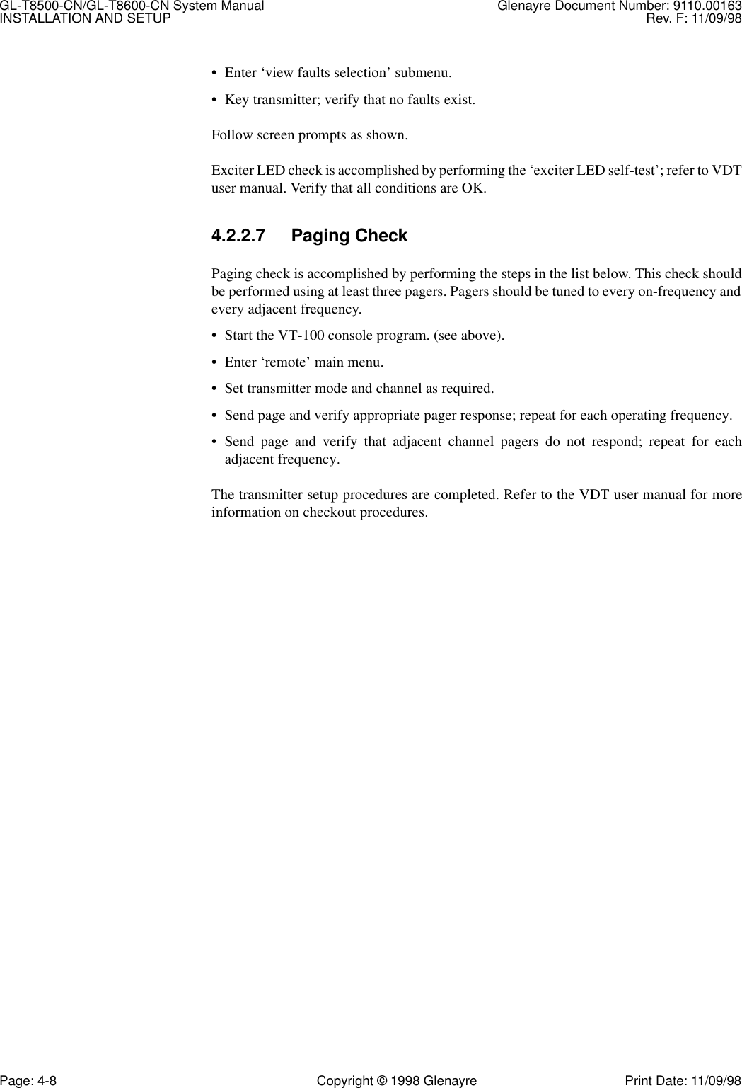 GL-T8500-CN/GL-T8600-CN System Manual Glenayre Document Number: 9110.00163INSTALLATION AND SETUP Rev. F: 11/09/98Page: 4-8 Copyright © 1998 Glenayre Print Date: 11/09/98• Enter ‘view faults selection’ submenu.• Key transmitter; verify that no faults exist.Follow screen prompts as shown.Exciter LED check is accomplished by performing the ‘exciter LED self-test’; refer to VDTuser manual. Verify that all conditions are OK.4.2.2.7 Paging CheckPaging check is accomplished by performing the steps in the list below. This check shouldbe performed using at least three pagers. Pagers should be tuned to every on-frequency andevery adjacent frequency.• Start the VT-100 console program. (see above).• Enter ‘remote’ main menu.• Set transmitter mode and channel as required.• Send page and verify appropriate pager response; repeat for each operating frequency.• Send page and verify that adjacent channel pagers do not respond; repeat for eachadjacent frequency. The transmitter setup procedures are completed. Refer to the VDT user manual for moreinformation on checkout procedures.
