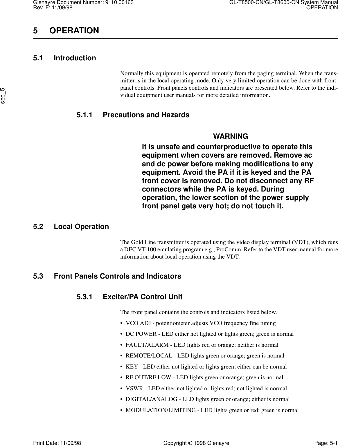 Glenayre Document Number: 9110.00163 GL-T8500-CN/GL-T8600-CN System ManualRev. F: 11/09/98 OPERATIONsec_5Print Date: 11/09/98 Copyright © 1998 Glenayre Page: 5-15 OPERATION5.1 IntroductionNormally this equipment is operated remotely from the paging terminal. When the trans-mitter is in the local operating mode. Only very limited operation can be done with front-panel controls. Front panels controls and indicators are presented below. Refer to the indi-vidual equipment user manuals for more detailed information.5.1.1 Precautions and HazardsWARNINGIt is unsafe and counterproductive to operate this equipment when covers are removed. Remove ac and dc power before making modifications to any equipment. Avoid the PA if it is keyed and the PA front cover is removed. Do not disconnect any RF connectors while the PA is keyed. During operation, the lower section of the power supply front panel gets very hot; do not touch it.5.2 Local OperationThe Gold Line transmitter is operated using the video display terminal (VDT), which runsa DEC VT-100 emulating program e.g., ProComm. Refer to the VDT user manual for moreinformation about local operation using the VDT.5.3 Front Panels Controls and Indicators5.3.1 Exciter/PA Control UnitThe front panel contains the controls and indicators listed below.• VCO ADJ - potentiometer adjusts VCO frequency fine tuning• DC POWER - LED either not lighted or lights green; green is normal• FAULT/ALARM - LED lights red or orange; neither is normal• REMOTE/LOCAL - LED lights green or orange; green is normal• KEY - LED either not lighted or lights green; either can be normal• RF OUT/RF LOW - LED lights green or orange; green is normal• VSWR - LED either not lighted or lights red; not lighted is normal• DIGITAL/ANALOG - LED lights green or orange; either is normal• MODULATION/LIMITING - LED lights green or red; green is normal