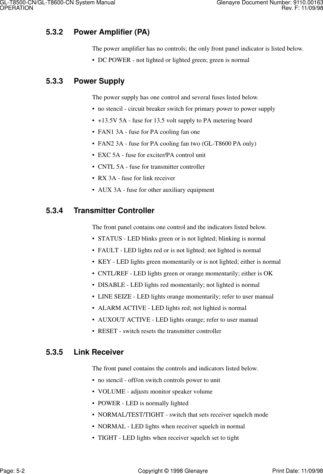 GL-T8500-CN/GL-T8600-CN System Manual Glenayre Document Number: 9110.00163OPERATION Rev. F: 11/09/98Page: 5-2 Copyright © 1998 Glenayre Print Date: 11/09/985.3.2 Power Amplifier (PA)The power amplifier has no controls; the only front panel indicator is listed below.• DC POWER - not lighted or lighted green; green is normal5.3.3 Power SupplyThe power supply has one control and several fuses listed below.• no stencil - circuit breaker switch for primary power to power supply• +13.5V 5A - fuse for 13.5 volt supply to PA metering board• FAN1 3A - fuse for PA cooling fan one• FAN2 3A - fuse for PA cooling fan two (GL-T8600 PA only)• EXC 5A - fuse for exciter/PA control unit• CNTL 5A - fuse for transmitter controller• RX 3A - fuse for link receiver• AUX 3A - fuse for other auxiliary equipment5.3.4 Transmitter ControllerThe front panel contains one control and the indicators listed below.• STATUS - LED blinks green or is not lighted; blinking is normal• FAULT - LED lights red or is not lighted; not lighted is normal• KEY - LED lights green momentarily or is not lighted; either is normal• CNTL/REF - LED lights green or orange momentarily; either is OK • DISABLE - LED lights red momentarily; not lighted is normal• LINE SEIZE - LED lights orange momentarily; refer to user manual• ALARM ACTIVE - LED lights red; not lighted is normal• AUXOUT ACTIVE - LED lights orange; refer to user manual• RESET - switch resets the transmitter controller5.3.5 Link ReceiverThe front panel contains the controls and indicators listed below.• no stencil - off/on switch controls power to unit• VOLUME - adjusts monitor speaker volume• POWER - LED is normally lighted• NORMAL/TEST/TIGHT - switch that sets receiver squelch mode• NORMAL - LED lights when receiver squelch in normal• TIGHT - LED lights when receiver squelch set to tight