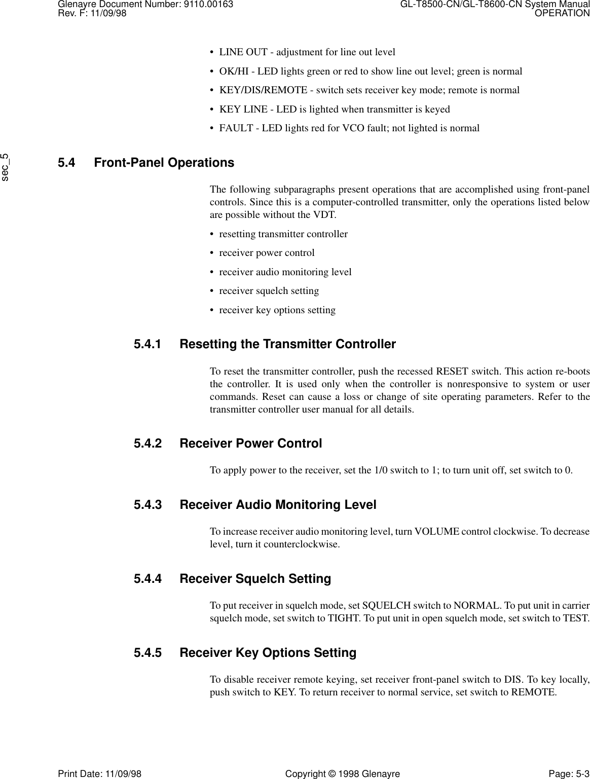 Glenayre Document Number: 9110.00163 GL-T8500-CN/GL-T8600-CN System ManualRev. F: 11/09/98 OPERATIONsec_5Print Date: 11/09/98 Copyright © 1998 Glenayre Page: 5-3• LINE OUT - adjustment for line out level• OK/HI - LED lights green or red to show line out level; green is normal• KEY/DIS/REMOTE - switch sets receiver key mode; remote is normal• KEY LINE - LED is lighted when transmitter is keyed• FAULT - LED lights red for VCO fault; not lighted is normal5.4 Front-Panel OperationsThe following subparagraphs present operations that are accomplished using front-panelcontrols. Since this is a computer-controlled transmitter, only the operations listed beloware possible without the VDT.• resetting transmitter controller• receiver power control• receiver audio monitoring level• receiver squelch setting• receiver key options setting5.4.1 Resetting the Transmitter ControllerTo reset the transmitter controller, push the recessed RESET switch. This action re-bootsthe controller. It is used only when the controller is nonresponsive to system or usercommands. Reset can cause a loss or change of site operating parameters. Refer to thetransmitter controller user manual for all details.5.4.2 Receiver Power ControlTo apply power to the receiver, set the 1/0 switch to 1; to turn unit off, set switch to 0.5.4.3 Receiver Audio Monitoring LevelTo increase receiver audio monitoring level, turn VOLUME control clockwise. To decreaselevel, turn it counterclockwise.5.4.4 Receiver Squelch SettingTo put receiver in squelch mode, set SQUELCH switch to NORMAL. To put unit in carriersquelch mode, set switch to TIGHT. To put unit in open squelch mode, set switch to TEST.5.4.5 Receiver Key Options SettingTo disable receiver remote keying, set receiver front-panel switch to DIS. To key locally,push switch to KEY. To return receiver to normal service, set switch to REMOTE.