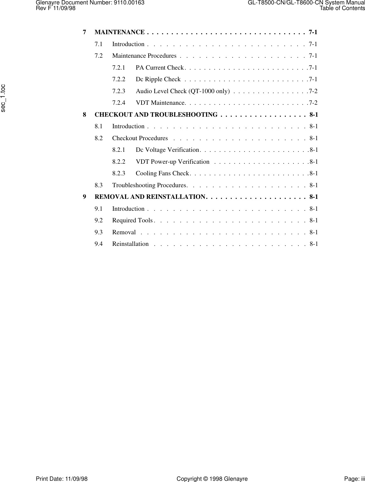 Glenayre Document Number: 9110.00163  GL-T8500-CN/GL-T8600-CN System ManualRev F 11/09/98 Table of Contentssec_1.tocPrint Date: 11/09/98 Copyright © 1998 Glenayre Page: iii7 MAINTENANCE .  .  .  .  .  .  .  .  .  .  .  .  .  .  .  .  .  .  .  .  .  .  .  .  .  .  .  .  .  .  .  .  .  7-17.1 Introduction .   .   .   .   .   .   .   .   .   .   .   .   .   .   .   .   .   .   .   .   .   .   .   .   .  7-17.2 Maintenance Procedures  .   .   .   .   .   .   .   .   .   .   .   .   .   .   .   .   .   .   .   .  7-17.2.1 PA Current Check.  .  .  .  .  .  .  .  .  .  .  .  .  .  .  .  .  .  .  .  .  .  .  .  .  .7-17.2.2 Dc Ripple Check  .  .  .  .  .  .  .  .  .  .  .  .  .  .  .  .  .  .  .  .  .  .  .  .  .  .7-17.2.3 Audio Level Check (QT-1000 only)  .  .  .  .  .  .  .  .  .  .  .  .  .  .  .  .7-27.2.4 VDT Maintenance.  .  .  .  .  .  .  .  .  .  .  .  .  .  .  .  .  .  .  .  .  .  .  .  .  .7-28 CHECKOUT AND TROUBLESHOOTING  .  .  .  .  .  .  .  .  .  .  .  .  .  .  .  .  .  .  8-18.1 Introduction .   .   .   .   .   .   .   .   .   .   .   .   .   .   .   .   .   .   .   .   .   .   .   .   .  8-18.2 Checkout Procedures   .   .   .   .   .   .   .   .   .   .   .   .   .   .   .   .   .   .   .   .   .  8-18.2.1 Dc Voltage Verification.  .  .  .  .  .  .  .  .  .  .  .  .  .  .  .  .  .  .  .  .  .  .8-18.2.2 VDT Power-up Verification   .  .  .  .  .  .  .  .  .  .  .  .  .  .  .  .  .  .  .  .8-18.2.3 Cooling Fans Check.  .  .  .  .  .  .  .  .  .  .  .  .  .  .  .  .  .  .  .  .  .  .  .  .8-18.3 Troubleshooting Procedures.   .   .   .   .   .   .   .   .   .   .   .   .   .   .   .   .   .   .  8-19 REMOVAL AND REINSTALLATION.  .  .  .  .  .  .  .  .  .  .  .  .  .  .  .  .  .  .  .  .  8-19.1 Introduction .   .   .   .   .   .   .   .   .   .   .   .   .   .   .   .   .   .   .   .   .   .   .   .   .  8-19.2 Required Tools .   .   .   .   .   .   .   .   .   .   .   .   .   .   .   .   .   .   .   .   .   .   .   .  8-19.3 Removal   .   .   .   .   .   .   .   .   .   .   .   .   .   .   .   .   .   .   .   .   .   .   .   .   .   .  8-19.4 Reinstallation   .   .   .   .   .   .   .   .   .   .   .   .   .   .   .   .   .   .   .   .   .   .   .   .  8-1