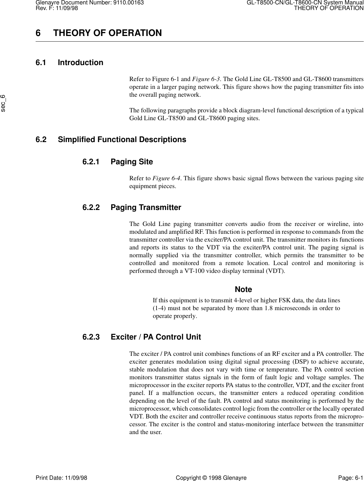 Glenayre Document Number: 9110.00163 GL-T8500-CN/GL-T8600-CN System ManualRev. F: 11/09/98 THEORY OF OPERATIONsec_6Print Date: 11/09/98 Copyright © 1998 Glenayre Page: 6-16 THEORY OF OPERATION6.1 IntroductionRefer to Figure 6-1 and Figure 6-3. The Gold Line GL-T8500 and GL-T8600 transmittersoperate in a larger paging network. This figure shows how the paging transmitter fits intothe overall paging network.The following paragraphs provide a block diagram-level functional description of a typicalGold Line GL-T8500 and GL-T8600 paging sites.6.2 Simplified Functional Descriptions6.2.1 Paging SiteRefer to Figure 6-4. This figure shows basic signal flows between the various paging siteequipment pieces.6.2.2 Paging TransmitterThe Gold Line paging transmitter converts audio from the receiver or wireline, intomodulated and amplified RF. This function is performed in response to commands from thetransmitter controller via the exciter/PA control unit. The transmitter monitors its functionsand reports its status to the VDT via the exciter/PA control unit. The paging signal isnormally supplied via the transmitter controller, which permits the transmitter to becontrolled and monitored from a remote location. Local control and monitoring isperformed through a VT-100 video display terminal (VDT).NoteIf this equipment is to transmit 4-level or higher FSK data, the data lines(1-4) must not be separated by more than 1.8 microseconds in order tooperate properly.6.2.3 Exciter / PA Control UnitThe exciter / PA control unit combines functions of an RF exciter and a PA controller. Theexciter generates modulation using digital signal processing (DSP) to achieve accurate,stable modulation that does not vary with time or temperature. The PA control sectionmonitors transmitter status signals in the form of fault logic and voltage samples. Themicroprocessor in the exciter reports PA status to the controller, VDT, and the exciter frontpanel. If a malfunction occurs, the transmitter enters a reduced operating conditiondepending on the level of the fault. PA control and status monitoring is performed by themicroprocessor, which consolidates control logic from the controller or the locally operatedVDT. Both the exciter and controller receive continuous status reports from the micropro-cessor. The exciter is the control and status-monitoring interface between the transmitterand the user.