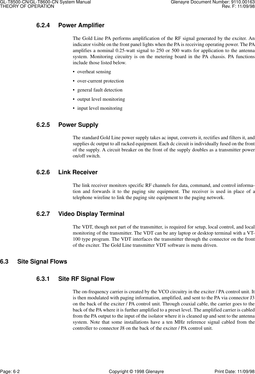 GL-T8500-CN/GL-T8600-CN System Manual Glenayre Document Number: 9110.00163THEORY OF OPERATION Rev. F: 11/09/98Page: 6-2 Copyright © 1998 Glenayre Print Date: 11/09/986.2.4 Power AmplifierThe Gold Line PA performs amplification of the RF signal generated by the exciter. Anindicator visible on the front panel lights when the PA is receiving operating power. The PAamplifies a nominal 0.25-watt signal to 250 or 500 watts for application to the antennasystem. Monitoring circuitry is on the metering board in the PA chassis. PA functionsinclude those listed below.• overheat sensing• over-current protection• general fault detection• output level monitoring• input level monitoring6.2.5 Power SupplyThe standard Gold Line power supply takes ac input, converts it, rectifies and filters it, andsupplies dc output to all racked equipment. Each dc circuit is individually fused on the frontof the supply. A circuit breaker on the front of the supply doubles as a transmitter poweron/off switch.6.2.6 Link ReceiverThe link receiver monitors specific RF channels for data, command, and control informa-tion and forwards it to the paging site equipment. The receiver is used in place of atelephone wireline to link the paging site equipment to the paging network.6.2.7 Video Display TerminalThe VDT, though not part of the transmitter, is required for setup, local control, and localmonitoring of the transmitter. The VDT can be any laptop or desktop terminal with a VT-100 type program. The VDT interfaces the transmitter through the connector on the frontof the exciter. The Gold Line transmitter VDT software is menu driven.6.3 Site Signal Flows6.3.1 Site RF Signal FlowThe on-frequency carrier is created by the VCO circuitry in the exciter / PA control unit. Itis then modulated with paging information, amplified, and sent to the PA via connector J3on the back of the exciter / PA control unit. Through coaxial cable, the carrier goes to theback of the PA where it is further amplified to a preset level. The amplified carrier is cabledfrom the PA output to the input of the isolator where it is cleaned up and sent to the antennasystem. Note that some installations have a ten MHz reference signal cabled from thecontroller to connector J8 on the back of the exciter / PA control unit.