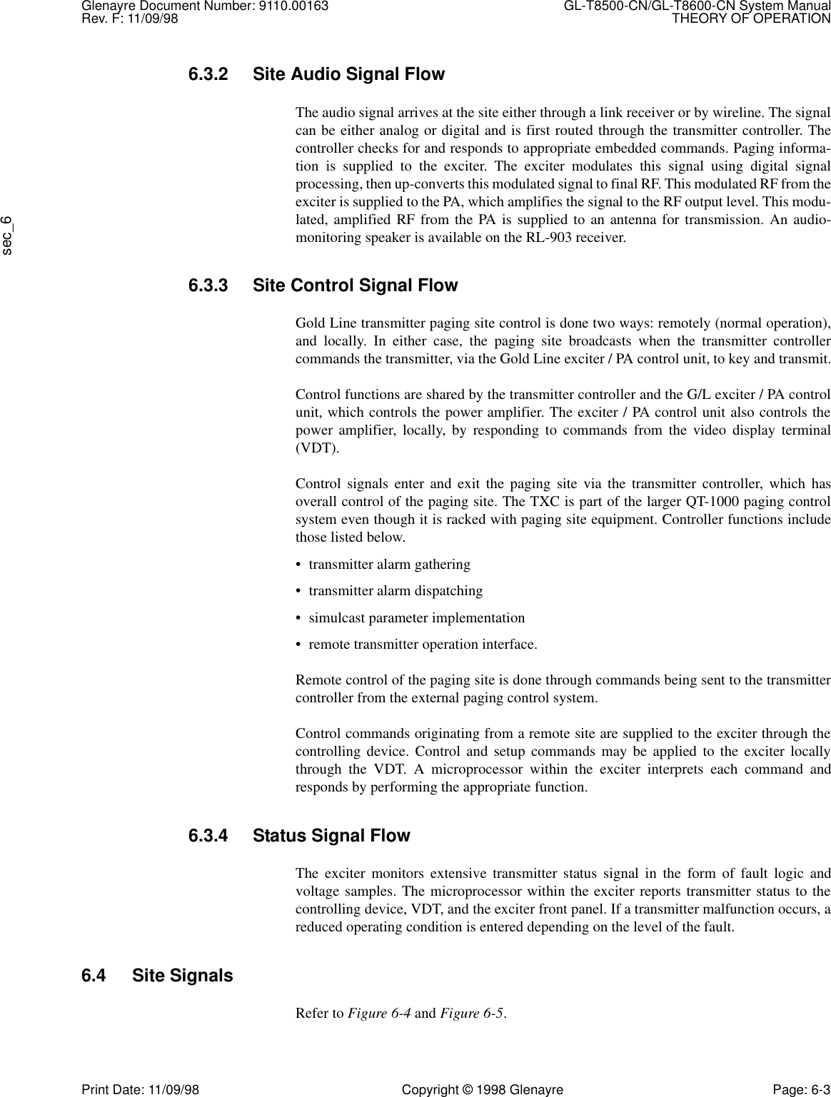 Glenayre Document Number: 9110.00163 GL-T8500-CN/GL-T8600-CN System ManualRev. F: 11/09/98 THEORY OF OPERATIONsec_6Print Date: 11/09/98 Copyright © 1998 Glenayre Page: 6-36.3.2 Site Audio Signal FlowThe audio signal arrives at the site either through a link receiver or by wireline. The signalcan be either analog or digital and is first routed through the transmitter controller. Thecontroller checks for and responds to appropriate embedded commands. Paging informa-tion is supplied to the exciter. The exciter modulates this signal using digital signalprocessing, then up-converts this modulated signal to final RF. This modulated RF from theexciter is supplied to the PA, which amplifies the signal to the RF output level. This modu-lated, amplified RF from the PA is supplied to an antenna for transmission. An audio-monitoring speaker is available on the RL-903 receiver.6.3.3 Site Control Signal FlowGold Line transmitter paging site control is done two ways: remotely (normal operation),and locally. In either case, the paging site broadcasts when the transmitter controllercommands the transmitter, via the Gold Line exciter / PA control unit, to key and transmit.Control functions are shared by the transmitter controller and the G/L exciter / PA controlunit, which controls the power amplifier. The exciter / PA control unit also controls thepower amplifier, locally, by responding to commands from the video display terminal(VDT).Control signals enter and exit the paging site via the transmitter controller, which hasoverall control of the paging site. The TXC is part of the larger QT-1000 paging controlsystem even though it is racked with paging site equipment. Controller functions includethose listed below.• transmitter alarm gathering• transmitter alarm dispatching• simulcast parameter implementation• remote transmitter operation interface.Remote control of the paging site is done through commands being sent to the transmittercontroller from the external paging control system.Control commands originating from a remote site are supplied to the exciter through thecontrolling device. Control and setup commands may be applied to the exciter locallythrough the VDT. A microprocessor within the exciter interprets each command andresponds by performing the appropriate function.6.3.4 Status Signal FlowThe exciter monitors extensive transmitter status signal in the form of fault logic andvoltage samples. The microprocessor within the exciter reports transmitter status to thecontrolling device, VDT, and the exciter front panel. If a transmitter malfunction occurs, areduced operating condition is entered depending on the level of the fault.6.4 Site SignalsRefer to Figure 6-4 and Figure 6-5.