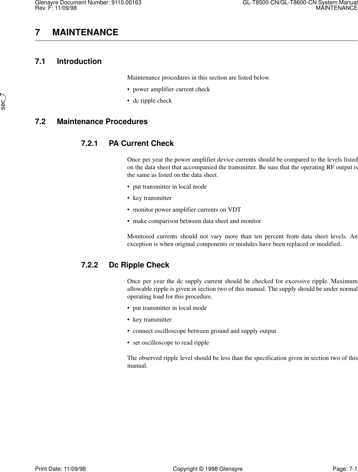 Glenayre Document Number: 9110.00163 GL-T8500-CN/GL-T8600-CN System ManualRev. F: 11/09/98 MAINTENANCEsec_7Print Date: 11/09/98 Copyright © 1998 Glenayre Page: 7-17 MAINTENANCE7.1 IntroductionMaintenance procedures in this section are listed below.• power amplifier current check• dc ripple check7.2 Maintenance Procedures7.2.1 PA Current CheckOnce per year the power amplifier device currents should be compared to the levels listedon the data sheet that accompanied the transmitter. Be sure that the operating RF output isthe same as listed on the data sheet.• put transmitter in local mode• key transmitter• monitor power amplifier currents on VDT• make comparison between data sheet and monitorMonitored currents should not vary more than ten percent from data sheet levels. Anexception is when original components or modules have been replaced or modified.7.2.2 Dc Ripple CheckOnce per year the dc supply current should be checked for excessive ripple. Maximumallowable ripple is given in section two of this manual. The supply should be under normaloperating load for this procedure.• put transmitter in local mode• key transmitter• connect oscilloscope between ground and supply output• set oscilloscope to read rippleThe observed ripple level should be less than the specification given in section two of thismanual.