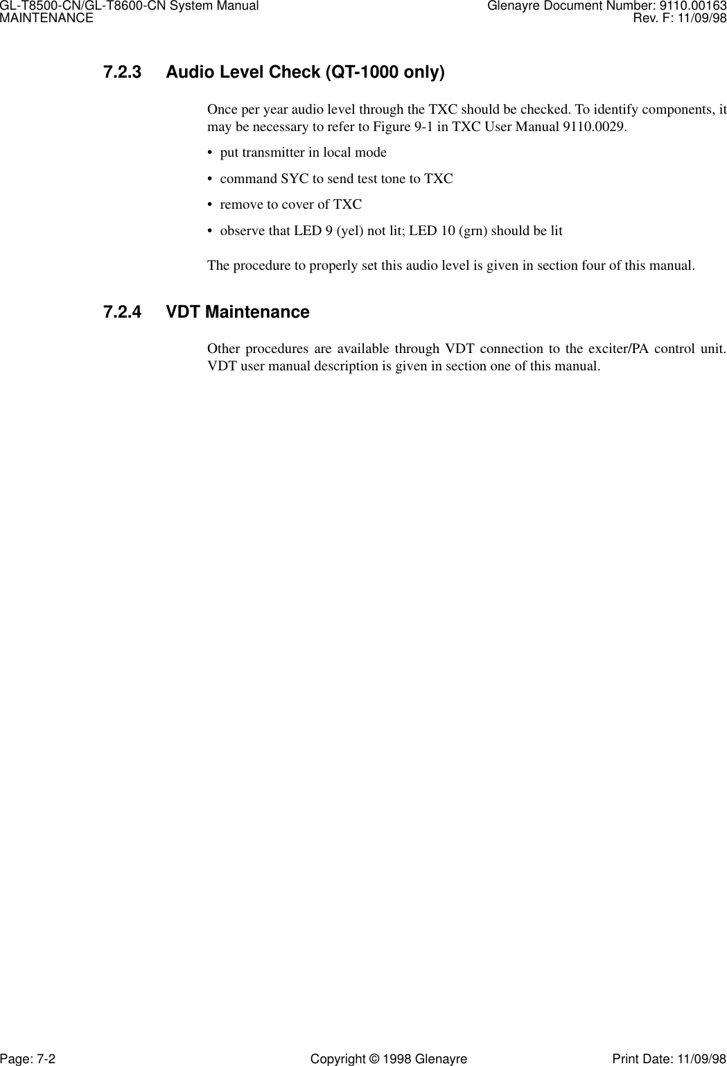 GL-T8500-CN/GL-T8600-CN System Manual Glenayre Document Number: 9110.00163MAINTENANCE Rev. F: 11/09/98Page: 7-2 Copyright © 1998 Glenayre Print Date: 11/09/987.2.3 Audio Level Check (QT-1000 only)Once per year audio level through the TXC should be checked. To identify components, itmay be necessary to refer to Figure 9-1 in TXC User Manual 9110.0029.• put transmitter in local mode• command SYC to send test tone to TXC• remove to cover of TXC• observe that LED 9 (yel) not lit; LED 10 (grn) should be litThe procedure to properly set this audio level is given in section four of this manual.7.2.4 VDT MaintenanceOther procedures are available through VDT connection to the exciter/PA control unit.VDT user manual description is given in section one of this manual.