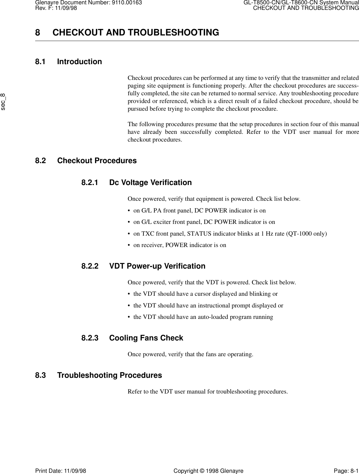 Glenayre Document Number: 9110.00163 GL-T8500-CN/GL-T8600-CN System ManualRev. F: 11/09/98 CHECKOUT AND TROUBLESHOOTINGsec_8Print Date: 11/09/98 Copyright © 1998 Glenayre Page: 8-18 CHECKOUT AND TROUBLESHOOTING8.1 IntroductionCheckout procedures can be performed at any time to verify that the transmitter and relatedpaging site equipment is functioning properly. After the checkout procedures are success-fully completed, the site can be returned to normal service. Any troubleshooting procedureprovided or referenced, which is a direct result of a failed checkout procedure, should bepursued before trying to complete the checkout procedure.The following procedures presume that the setup procedures in section four of this manualhave already been successfully completed. Refer to the VDT user manual for morecheckout procedures.8.2 Checkout Procedures8.2.1 Dc Voltage VerificationOnce powered, verify that equipment is powered. Check list below.• on G/L PA front panel, DC POWER indicator is on• on G/L exciter front panel, DC POWER indicator is on• on TXC front panel, STATUS indicator blinks at 1 Hz rate (QT-1000 only)• on receiver, POWER indicator is on8.2.2 VDT Power-up VerificationOnce powered, verify that the VDT is powered. Check list below.• the VDT should have a cursor displayed and blinking or• the VDT should have an instructional prompt displayed or• the VDT should have an auto-loaded program running8.2.3 Cooling Fans CheckOnce powered, verify that the fans are operating.8.3 Troubleshooting ProceduresRefer to the VDT user manual for troubleshooting procedures.