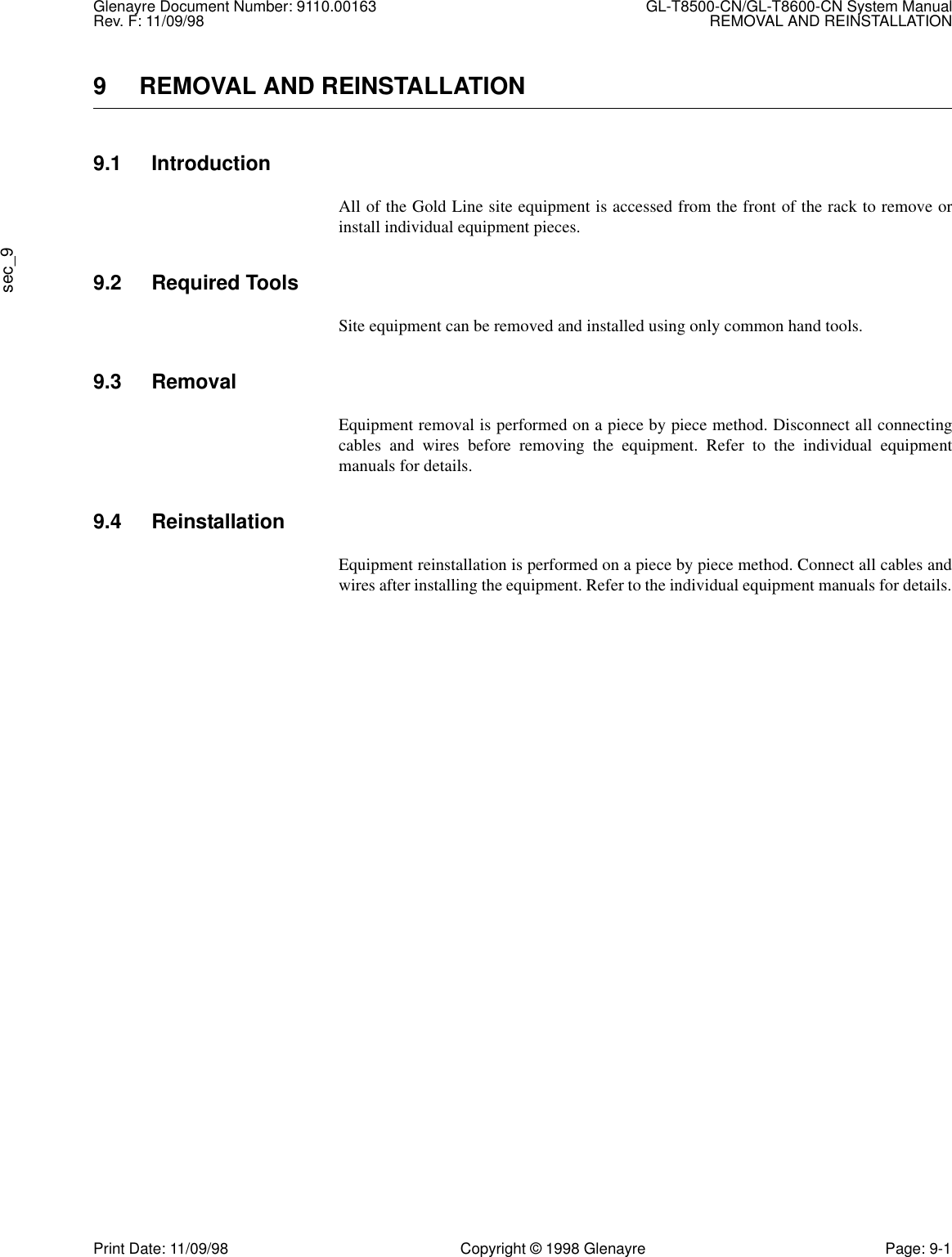 Glenayre Document Number: 9110.00163 GL-T8500-CN/GL-T8600-CN System ManualRev. F: 11/09/98 REMOVAL AND REINSTALLATIONsec_9Print Date: 11/09/98 Copyright © 1998 Glenayre Page: 9-19 REMOVAL AND REINSTALLATION9.1 IntroductionAll of the Gold Line site equipment is accessed from the front of the rack to remove orinstall individual equipment pieces.9.2 Required ToolsSite equipment can be removed and installed using only common hand tools.9.3 RemovalEquipment removal is performed on a piece by piece method. Disconnect all connectingcables and wires before removing the equipment. Refer to the individual equipmentmanuals for details.9.4 ReinstallationEquipment reinstallation is performed on a piece by piece method. Connect all cables andwires after installing the equipment. Refer to the individual equipment manuals for details.