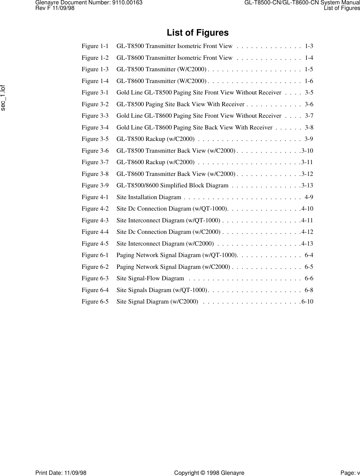 Glenayre Document Number: 9110.00163  GL-T8500-CN/GL-T8600-CN System ManualRev F 11/09/98 List of Figuressec_1.lofPrint Date: 11/09/98 Copyright © 1998 Glenayre Page: vList of FiguresFigure 1-1 GL-T8500 Transmitter Isometric Front View  .  .  .  .  .  .  .  .  .  .  .  .  .  .  1-3Figure 1-2 GL-T8600 Transmitter Isometric Front View  .  .  .  .  .  .  .  .  .  .  .  .  .  .  1-4Figure 1-3 GL-T8500 Transmitter (W/C2000) .  .  .  .  .  .  .  .  .  .  .  .  .  .  .  .  .  .  .  .  1-5Figure 1-4 GL-T8600 Transmitter (W/C2000) .  .  .  .  .  .  .  .  .  .  .  .  .  .  .  .  .  .  .  .  1-6Figure 3-1 Gold Line GL-T8500 Paging Site Front View Without Receiver  .  .  .  .  3-5Figure 3-2 GL-T8500 Paging Site Back View With Receiver .  .  .  .  .  .  .  .  .  .  .  .  3-6Figure 3-3 Gold Line GL-T8600 Paging Site Front View Without Receiver  .  .  .  .  3-7Figure 3-4 Gold Line GL-T8600 Paging Site Back View With Receiver  .  .  .  .  .  .  3-8Figure 3-5 GL-T8500 Rackup (w/C2000)  .  .  .  .  .  .  .  .  .  .  .  .  .  .  .  .  .  .  .  .  .  .  3-9Figure 3-6 GL-T8500 Transmitter Back View (w/C2000) .  .  .  .  .  .  .  .  .  .  .  .  .  .3-10Figure 3-7 GL-T8600 Rackup (w/C2000)  .  .  .  .  .  .  .  .  .  .  .  .  .  .  .  .  .  .  .  .  .  .3-11Figure 3-8 GL-T8600 Transmitter Back View (w/C2000) .  .  .  .  .  .  .  .  .  .  .  .  .  .3-12Figure 3-9 GL-T8500/8600 Simplified Block Diagram  .  .  .  .  .  .  .  .  .  .  .  .  .  .  .3-13Figure 4-1 Site Installation Diagram .  .  .  .  .  .  .  .  .  .  .  .  .  .  .  .  .  .  .  .  .  .  .  .  .  4-9Figure 4-2 Site Dc Connection Diagram (w/QT-1000).  .  .  .  .  .  .  .  .  .  .  .  .  .  .  .4-10Figure 4-3 Site Interconnect Diagram (w/QT-1000) .  .  .  .  .  .  .  .  .  .  .  .  .  .  .  .  .4-11Figure 4-4 Site Dc Connection Diagram (w/C2000) .  .  .  .  .  .  .  .  .  .  .  .  .  .  .  .  .4-12Figure 4-5 Site Interconnect Diagram (w/C2000)  .  .  .  .  .  .  .  .  .  .  .  .  .  .  .  .  .  .4-13Figure 6-1 Paging Network Signal Diagram (w/QT-1000).  .  .  .  .  .  .  .  .  .  .  .  .  .  6-4Figure 6-2 Paging Network Signal Diagram (w/C2000) .  .  .  .  .  .  .  .  .  .  .  .  .  .  .  6-5Figure 6-3 Site Signal-Flow Diagram   .  .  .  .  .  .  .  .  .  .  .  .  .  .  .  .  .  .  .  .  .  .  .  .  6-6Figure 6-4 Site Signals Diagram (w/QT-1000).  .  .  .  .  .  .  .  .  .  .  .  .  .  .  .  .  .  .  .  6-8Figure 6-5 Site Signal Diagram (w/C2000)   .  .  .  .  .  .  .  .  .  .  .  .  .  .  .  .  .  .  .  .  .6-10