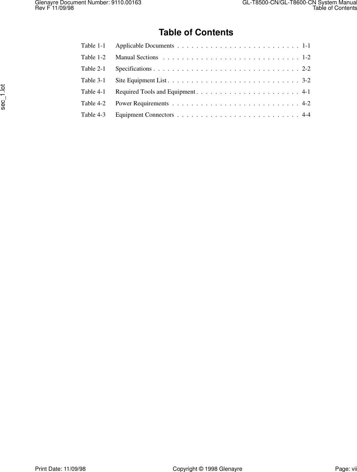 Glenayre Document Number: 9110.00163  GL-T8500-CN/GL-T8600-CN System ManualRev F 11/09/98 Table of Contentssec_1.lotPrint Date: 11/09/98 Copyright © 1998 Glenayre Page: viiTable of ContentsTable 1-1 Applicable Documents  .  .  .  .  .  .  .  .  .  .  .  .  .  .  .  .  .  .  .  .  .  .  .  .  .  .  1-1Table 1-2 Manual Sections   .  .  .  .  .  .  .  .  .  .  .  .  .  .  .  .  .  .  .  .  .  .  .  .  .  .  .  .  .  1-2Table 2-1 Specifications .  .  .  .  .  .  .  .  .  .  .  .  .  .  .  .  .  .  .  .  .  .  .  .  .  .  .  .  .  .  .  2-2Table 3-1 Site Equipment List .  .  .  .  .  .  .  .  .  .  .  .  .  .  .  .  .  .  .  .  .  .  .  .  .  .  .  .  3-2Table 4-1 Required Tools and Equipment.  .  .  .  .  .  .  .  .  .  .  .  .  .  .  .  .  .  .  .  .  .  4-1Table 4-2 Power Requirements  .  .  .  .  .  .  .  .  .  .  .  .  .  .  .  .  .  .  .  .  .  .  .  .  .  .  .  4-2Table 4-3 Equipment Connectors  .  .  .  .  .  .  .  .  .  .  .  .  .  .  .  .  .  .  .  .  .  .  .  .  .  .  4-4