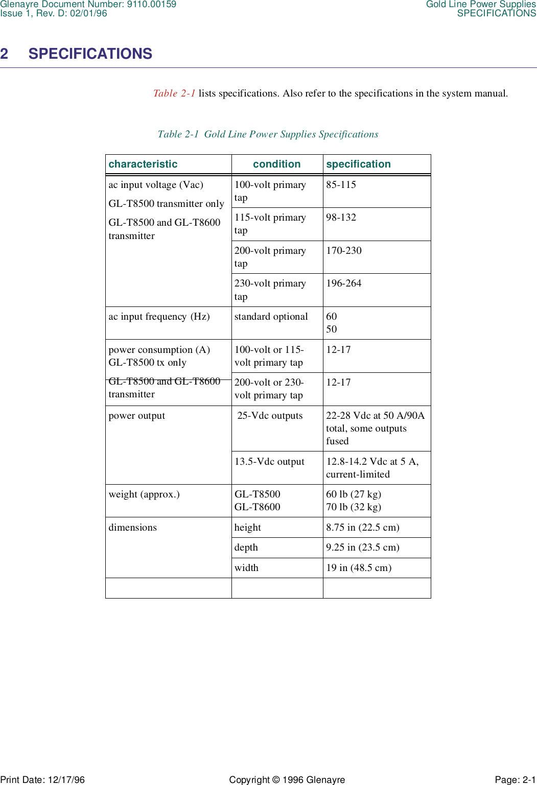 Glenayre Document Number: 9110.00159 Gold Line Power SuppliesIssue 1, Rev. D: 02/01/96 SPECIFICATIONSPrint Date: 12/17/96 Copyright © 1996 Glenayre Page: 2-1    2 SPECIFICATIONS Table 2-1 lists specifications. Also refer to the specifications in the system manual. Table 2-1  Gold Line Power Supplies Specificationscharacteristic condition specificationac input voltage (Vac)GL-T8500 transmitter onlyGL-T8500 and GL-T8600 transmitter100-volt primary tap85-115115-volt primary tap98-132200-volt primary tap170-230230-volt primary tap196-264ac input frequency (Hz) standard optional 6050power consumption (A) GL-T8500 tx onlyGL-T8500 and GL-T8600 transmitter100-volt or 115-volt primary tap12-17200-volt or 230-volt primary tap12-17power output  25-Vdc outputs 22-28 Vdc at 50 A/90A total, some outputs fused13.5-Vdc output 12.8-14.2 Vdc at 5 A, current-limitedweight (approx.) GL-T8500GL-T860060 lb (27 kg)70 lb (32 kg)dimensions height 8.75 in (22.5 cm)depth 9.25 in (23.5 cm)width 19 in (48.5 cm)