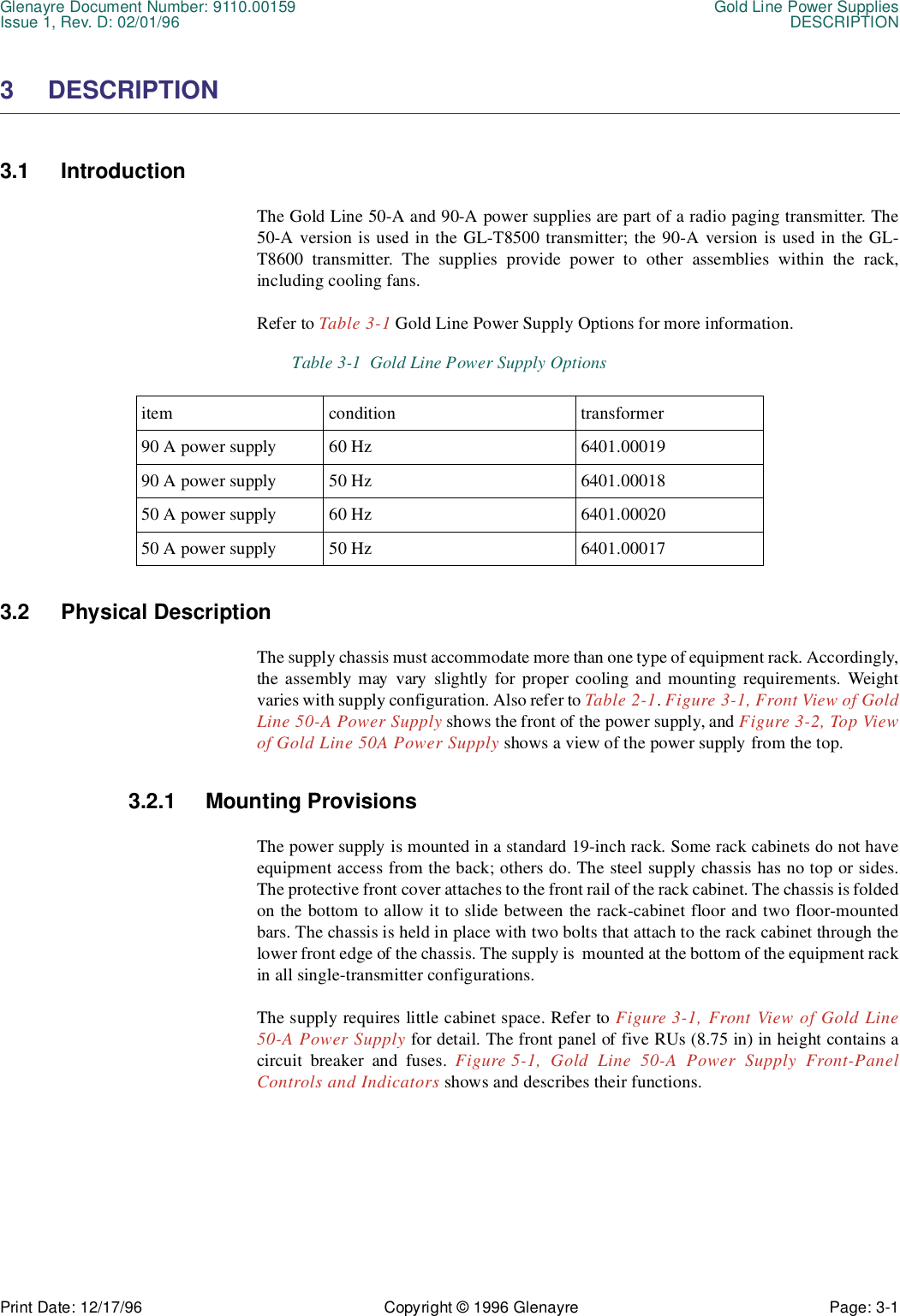 Glenayre Document Number: 9110.00159 Gold Line Power SuppliesIssue 1, Rev. D: 02/01/96 DESCRIPTIONPrint Date: 12/17/96 Copyright © 1996 Glenayre Page: 3-1    3 DESCRIPTION  3.1 Introduction  The Gold Line 50-A and 90-A power supplies are part of a radio paging transmitter. The50-A version is used in the GL-T8500 transmitter; the 90-A version is used in the GL-T8600 transmitter. The supplies provide power to other assemblies within the rack,including cooling fans.Refer to Table 3-1 Gold Line Power Supply Options for more information.3.2 Physical Description  The supply chassis must accommodate more than one type of equipment rack. Accordingly,the assembly may vary slightly for proper cooling and mounting requirements. Weightvaries with supply configuration. Also refer to Table 2-1. Figure 3-1, Front View of GoldLine 50-A Power Supply shows the front of the power supply, and Figure 3-2, Top Viewof Gold Line 50A Power Supply shows a view of the power supply from the top.3.2.1 Mounting ProvisionsThe power supply is mounted in a standard 19-inch rack. Some rack cabinets do not haveequipment access from the back; others do. The steel supply chassis has no top or sides.The protective front cover attaches to the front rail of the rack cabinet. The chassis is foldedon the bottom to allow it to slide between the rack-cabinet floor and two floor-mountedbars. The chassis is held in place with two bolts that attach to the rack cabinet through thelower front edge of the chassis. The supply is  mounted at the bottom of the equipment rackin all single-transmitter configurations.The supply requires little cabinet space. Refer to Figure 3-1, Front View of Gold Line50-A Power Supply for detail. The front panel of five RUs (8.75 in) in height contains acircuit breaker and fuses. Figure 5-1, Gold Line 50-A Power Supply Front-PanelControls and Indicators shows and describes their functions. Table 3-1  Gold Line Power Supply Optionsitem condition transformer90 A power supply 60 Hz 6401.0001990 A power supply 50 Hz 6401.0001850 A power supply 60 Hz 6401.0002050 A power supply 50 Hz 6401.00017