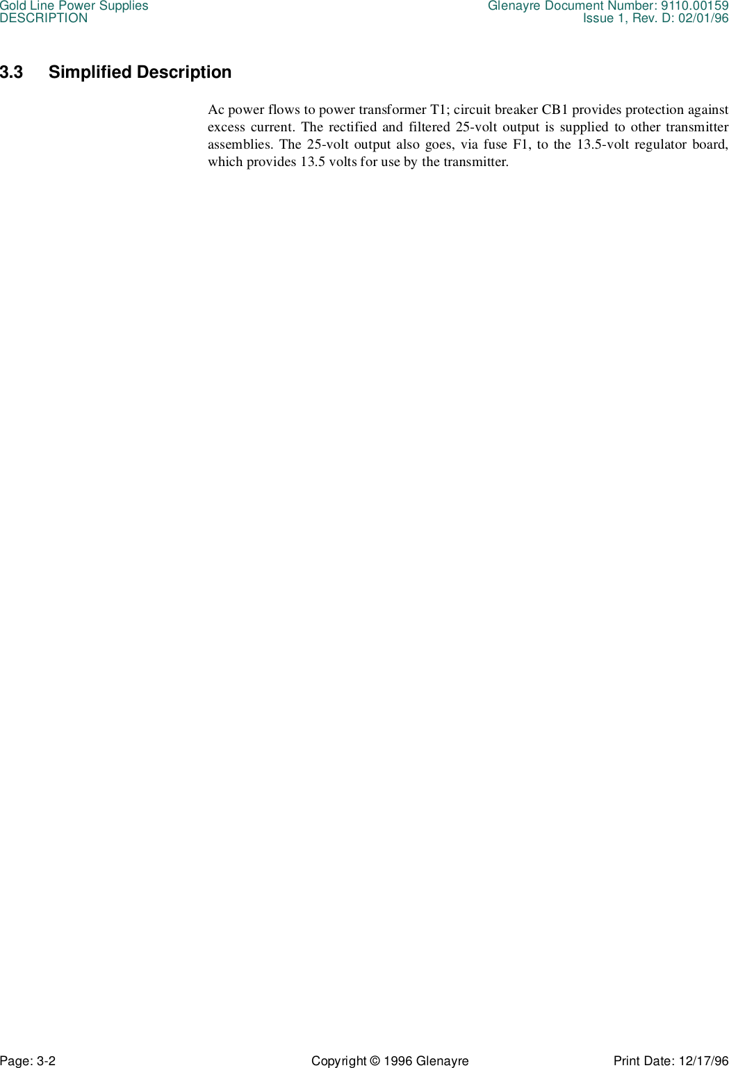 Gold Line Power Supplies Glenayre Document Number: 9110.00159DESCRIPTION Issue 1, Rev. D: 02/01/96Page: 3-2 Copyright © 1996 Glenayre Print Date: 12/17/963.3 Simplified Description Ac power flows to power transformer T1; circuit breaker CB1 provides protection againstexcess current. The rectified and filtered 25-volt output is supplied to other transmitterassemblies. The 25-volt output also goes, via fuse F1, to the 13.5-volt regulator board,which provides 13.5 volts for use by the transmitter.
