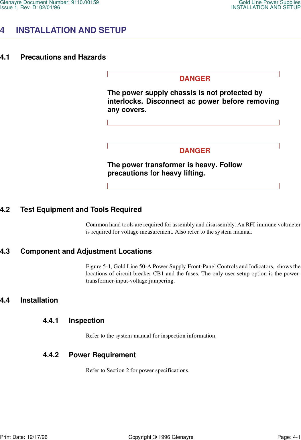 Glenayre Document Number: 9110.00159 Gold Line Power SuppliesIssue 1, Rev. D: 02/01/96 INSTALLATION AND SETUPPrint Date: 12/17/96 Copyright © 1996 Glenayre Page: 4-1    4 INSTALLATION AND SETUP 4.1 Precautions and Hazards DANGERThe power supply chassis is not protected by interlocks. Disconnect ac power before removingany covers.DANGERThe power transformer is heavy. Follow precautions for heavy lifting. 4.2 Test Equipment and Tools Required Common hand tools are required for assembly and disassembly. An RFI-immune voltmeteris required for voltage measurement. Also refer to the system manual. 4.3 Component and Adjustment Locations Figure 5-1, Gold Line 50-A Power Supply Front-Panel Controls and Indicators,  shows thelocations of circuit breaker CB1 and the fuses. The only user-setup option is the power-transformer-input-voltage jumpering.4.4 Installation 4.4.1 InspectionRefer to the system manual for inspection information.4.4.2 Power RequirementRefer to Section 2 for power specifications.