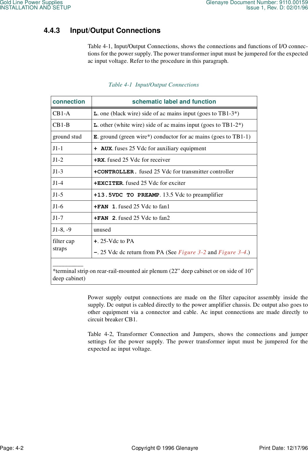 Gold Line Power Supplies Glenayre Document Number: 9110.00159INSTALLATION AND SETUP Issue 1, Rev. D: 02/01/96Page: 4-2 Copyright © 1996 Glenayre Print Date: 12/17/964.4.3 Input/Output Connections Table 4-1, Input/Output Connections, shows the connections and functions of I/O connec-tions for the power supply. The power transformer input must be jumpered for the expectedac input voltage. Refer to the procedure in this paragraph.Power supply output connections are made on the filter capacitor assembly inside thesupply. Dc output is cabled directly to the power amplifier chassis. Dc output also goes toother equipment via a connector and cable. Ac input connections are made directly tocircuit breaker CB1.Table 4-2, Transformer Connection and Jumpers, shows the connections and jumpersettings for the power supply. The power transformer input must be jumpered for theexpected ac input voltage. Table 4-1  Input/Output Connectionsconnection schematic label and functionCB1-A L. one (black wire) side of ac mains input (goes to TB1-3*)CB1-B L. other (white wire) side of ac mains input (goes to TB1-2*)ground stud E. ground (green wire*) conductor for ac mains (goes to TB1-1)J1-1 + AUX. fuses 25 Vdc for auxiliary equipmentJ1-2 +RX. fused 25 Vdc for receiverJ1-3 +CONTROLLER. fused 25 Vdc for transmitter controllerJ1-4 +EXCITER. fused 25 Vdc for exciterJ1-5 +13.5VDC TO PREAMP. 13.5 Vdc to preamplifierJ1-6 +FAN 1. fused 25 Vdc to fan1J1-7 +FAN 2. fused 25 Vdc to fan2J1-8, -9 unusedfilter cap straps+. 25-Vdc to PA-. 25 Vdc dc return from PA (See Figure 3-2 and Figure 3-4.)__________*terminal strip on rear-rail-mounted air plenum (22” deep cabinet or on side of 10” deep cabinet)