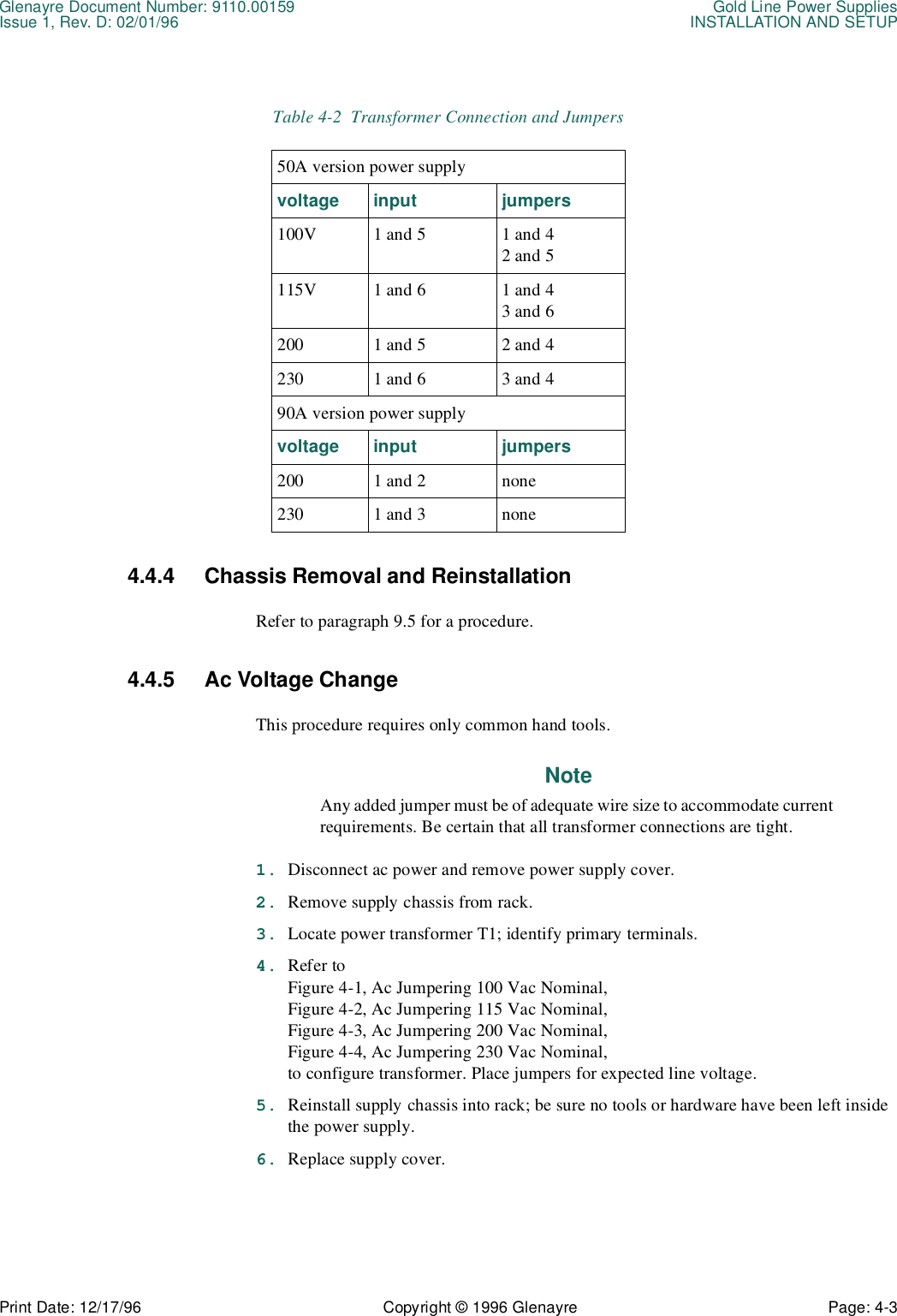 Glenayre Document Number: 9110.00159 Gold Line Power SuppliesIssue 1, Rev. D: 02/01/96 INSTALLATION AND SETUPPrint Date: 12/17/96 Copyright © 1996 Glenayre Page: 4-3    4.4.4 Chassis Removal and Reinstallation Refer to paragraph 9.5 for a procedure.4.4.5 Ac Voltage Change This procedure requires only common hand tools. NoteAny added jumper must be of adequate wire size to accommodate currentrequirements. Be certain that all transformer connections are tight. 1. Disconnect ac power and remove power supply cover. 2. Remove supply chassis from rack. 3. Locate power transformer T1; identify primary terminals. 4. Refer to Figure 4-1, Ac Jumpering 100 Vac Nominal,  Figure 4-2, Ac Jumpering 115 Vac Nominal,  Figure 4-3, Ac Jumpering 200 Vac Nominal,  Figure 4-4, Ac Jumpering 230 Vac Nominal,  to configure transformer. Place jumpers for expected line voltage. 5. Reinstall supply chassis into rack; be sure no tools or hardware have been left inside the power supply. 6. Replace supply cover. Table 4-2  Transformer Connection and Jumpers50A version power supplyvoltage input jumpers100V 1 and 5 1 and 42 and 5115V 1 and 6 1 and 43 and 6200 1 and 5 2 and 4230 1 and 6 3 and 490A version power supplyvoltage input jumpers200 1 and 2 none230 1 and 3 none