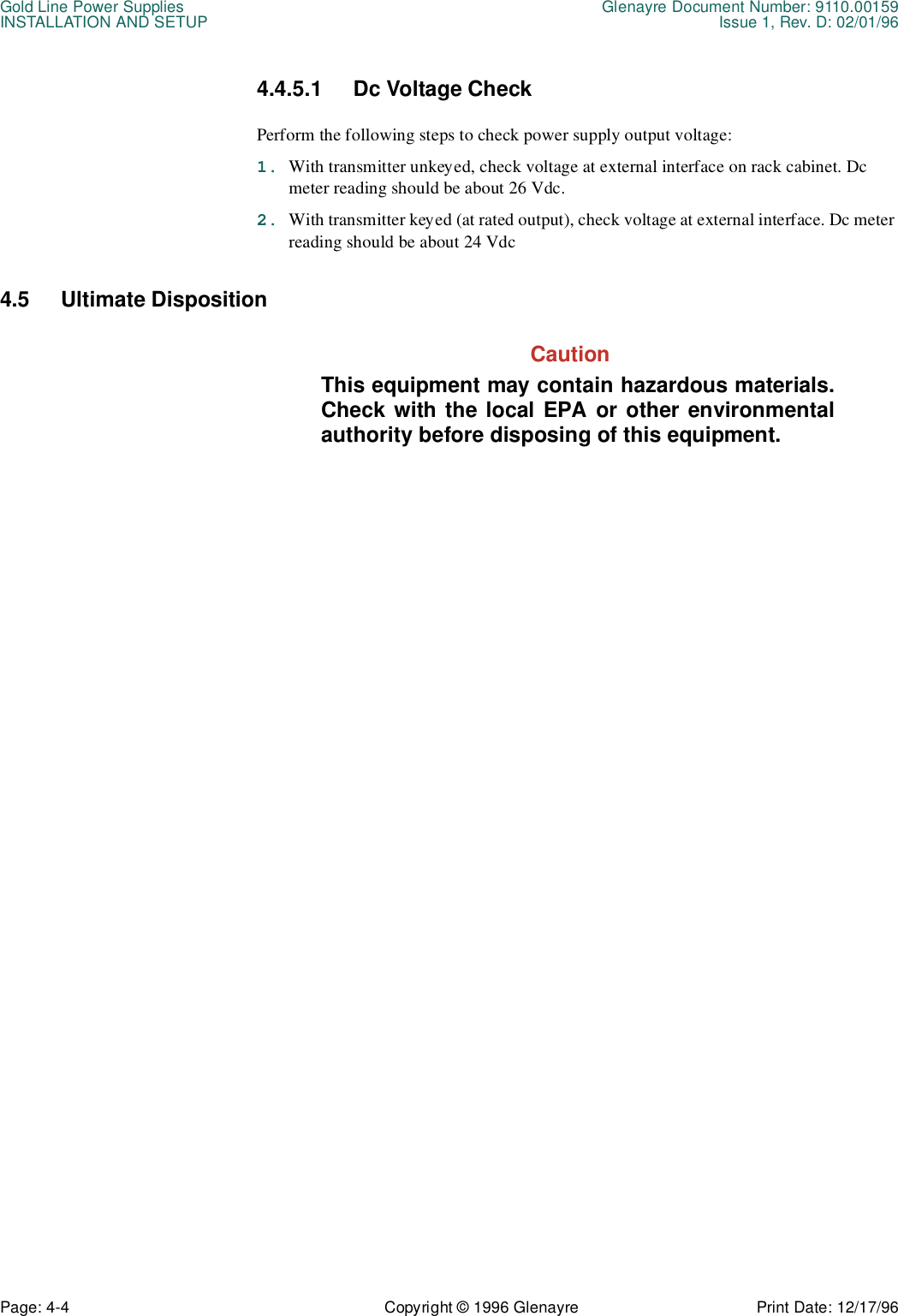 Gold Line Power Supplies Glenayre Document Number: 9110.00159INSTALLATION AND SETUP Issue 1, Rev. D: 02/01/96Page: 4-4 Copyright © 1996 Glenayre Print Date: 12/17/964.4.5.1 Dc Voltage Check Perform the following steps to check power supply output voltage: 1. With transmitter unkeyed, check voltage at external interface on rack cabinet. Dc meter reading should be about 26 Vdc. 2. With transmitter keyed (at rated output), check voltage at external interface. Dc meter reading should be about 24 Vdc 4.5 Ultimate Disposition  CautionThis equipment may contain hazardous materials.Check with the local EPA or other environmentalauthority before disposing of this equipment.