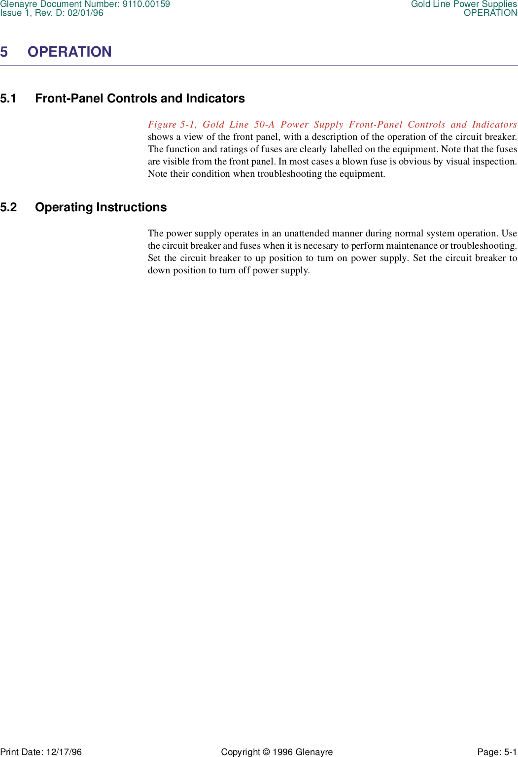 Glenayre Document Number: 9110.00159 Gold Line Power SuppliesIssue 1, Rev. D: 02/01/96 OPERATIONPrint Date: 12/17/96 Copyright © 1996 Glenayre Page: 5-1    5 OPERATION 5.1 Front-Panel Controls and Indicators Figure 5-1, Gold Line 50-A Power Supply Front-Panel Controls and Indicatorsshows a view of the front panel, with a description of the operation of the circuit breaker.The function and ratings of fuses are clearly labelled on the equipment. Note that the fusesare visible from the front panel. In most cases a blown fuse is obvious by visual inspection.Note their condition when troubleshooting the equipment.5.2 Operating InstructionsThe power supply operates in an unattended manner during normal system operation. Usethe circuit breaker and fuses when it is necesary to perform maintenance or troubleshooting.Set the circuit breaker to up position to turn on power supply. Set the circuit breaker todown position to turn off power supply.