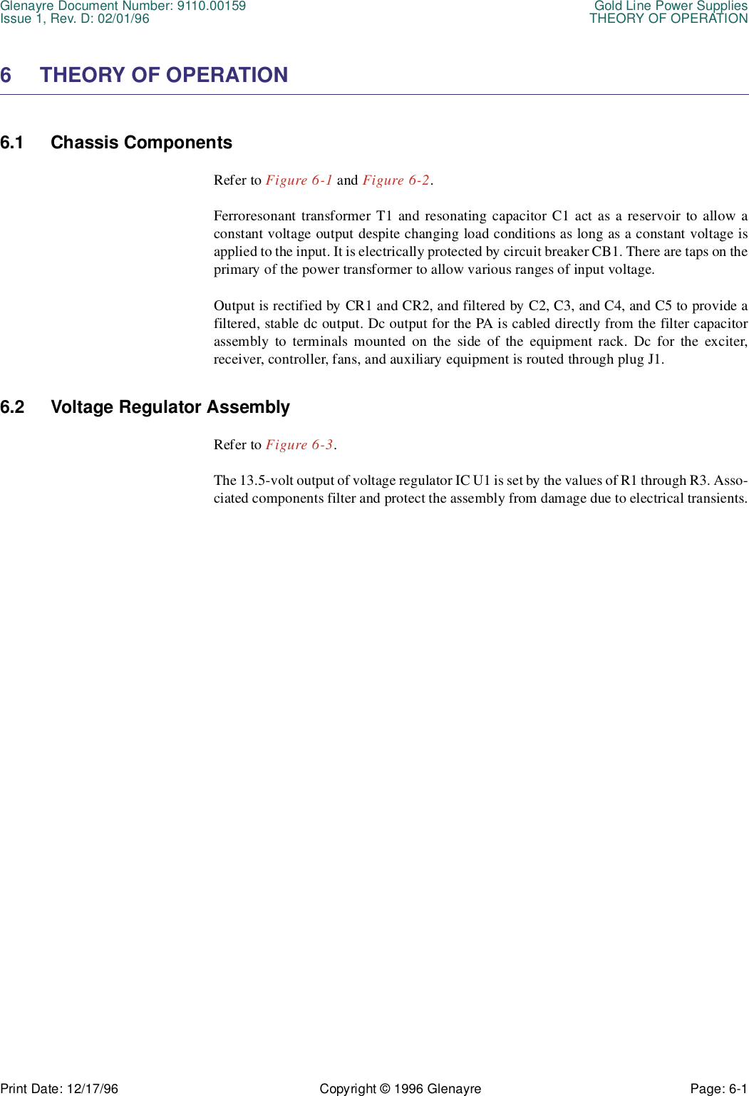 Glenayre Document Number: 9110.00159 Gold Line Power SuppliesIssue 1, Rev. D: 02/01/96 THEORY OF OPERATIONPrint Date: 12/17/96 Copyright © 1996 Glenayre Page: 6-1    6 THEORY OF OPERATION 6.1 Chassis Components Refer to Figure 6-1 and Figure 6-2.Ferroresonant transformer T1 and resonating capacitor C1 act as a reservoir to allow aconstant voltage output despite changing load conditions as long as a constant voltage isapplied to the input. It is electrically protected by circuit breaker CB1. There are taps on theprimary of the power transformer to allow various ranges of input voltage.Output is rectified by CR1 and CR2, and filtered by C2, C3, and C4, and C5 to provide afiltered, stable dc output. Dc output for the PA is cabled directly from the filter capacitorassembly to terminals mounted on the side of the equipment rack. Dc for the exciter,receiver, controller, fans, and auxiliary equipment is routed through plug J1. 6.2 Voltage Regulator Assembly Refer to Figure 6-3.The 13.5-volt output of voltage regulator IC U1 is set by the values of R1 through R3. Asso-ciated components filter and protect the assembly from damage due to electrical transients.