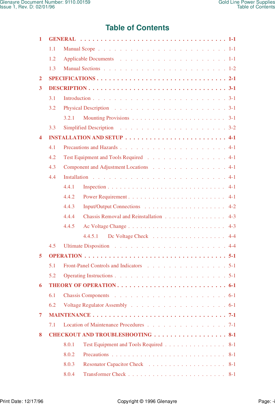 Glenayre Document Number: 9110.00159 Gold Line Power SuppliesIssue 1, Rev. D: 02/01/96 Table of ContentsPrint Date: 12/17/96 Copyright © 1996 Glenayre Page: -i    Table of Contents1  GENERAL   .  .  .  .  .  .  .  .  .  .  .  .  .  .  .  .  .  .  .  .  .  .  .  .  .  .  .  .  .  .  .  .  .  .  .  .  1-11.1  Manual Scope  .   .   .   .   .   .   .   .   .   .   .   .   .   .   .   .   .   .   .   .   .   .   .   .  1-11.2  Applicable Documents    .   .   .   .   .   .   .   .   .   .   .   .   .   .   .   .   .   .   .   .  1-11.3  Manual Sections  .   .   .   .   .   .   .   .   .   .   .   .   .   .   .   .   .   .   .   .   .   .   .  1-22  SPECIFICATIONS .  .  .  .  .  .  .  .  .  .  .  .  .  .  .  .  .  .  .  .  .  .  .  .  .  .  .  .  .  .  .  .  2-13  DESCRIPTION .  .  .  .  .  .  .  .  .  .  .  .  .  .  .  .  .  .  .  .  .  .  .  .  .  .  .  .  .  .  .  .  .  .  3-13.1  Introduction .   .   .   .   .   .   .   .   .   .   .   .   .   .   .   .   .   .   .   .   .   .   .   .   .  3-13.2  Physical Description    .   .   .   .   .   .   .   .   .   .   .   .   .   .   .   .   .   .   .   .   .  3-13.2.1  Mounting Provisions  .  .  .  .  .  .  .  .  .  .  .  .  .  .  .  .  .  .  .  .  .  .  .   3-13.3  Simplified Description     .   .   .   .   .   .   .   .   .   .   .   .   .   .   .   .   .   .   .   .  3-24  INSTALLATION AND SETUP  .  .  .  .  .  .  .  .  .  .  .  .  .  .  .  .  .  .  .  .  .  .  .  .  .  4-14.1  Precautions and Hazards  .   .   .   .   .   .   .   .   .   .   .   .   .   .   .   .   .   .   .   .  4-14.2  Test Equipment and Tools Required   .   .   .   .   .   .   .   .   .   .   .   .   .   .   .  4-14.3  Component and Adjustment Locations   .   .   .   .   .   .   .   .   .   .   .   .   .   .  4-14.4  Installation   .   .   .   .   .   .   .   .   .   .   .   .   .   .   .   .   .   .   .   .   .   .   .   .   .  4-14.4.1  Inspection .  .  .  .  .  .  .  .  .  .  .  .  .  .  .  .  .  .  .  .  .  .  .  .  .  .  .  .  .   4-14.4.2  Power Requirement .  .  .  .  .  .  .  .  .  .  .  .  .  .  .  .  .  .  .  .  .  .  .  .   4-14.4.3  Input/Output Connections   .  .  .  .  .  .  .  .  .  .  .  .  .  .  .  .  .  .  .  .   4-24.4.4  Chassis Removal and Reinstallation  .  .  .  .  .  .  .  .  .  .  .  .  .  .  .   4-34.4.5  Ac Voltage Change .  .  .  .  .  .  .  .  .  .  .  .  .  .  .  .  .  .  .  .  .  .  .  .   4-34.4.5.1  Dc Voltage Check   .  .  .  .  .  .  .  .  .  .  .  .  .  .  .  .  .  .   4-44.5  Ultimate Disposition    .   .   .   .   .   .   .   .   .   .   .   .   .   .   .   .   .   .   .   .   .  4-45  OPERATION  .  .  .  .  .  .  .  .  .  .  .  .  .  .  .  .  .  .  .  .  .  .  .  .  .  .  .  .  .  .  .  .  .  .  .  5-15.1  Front-Panel Controls and Indicators    .   .   .   .   .   .   .   .   .   .   .   .   .   .   .  5-15.2  Operating Instructions .   .   .   .   .   .   .   .   .   .   .   .   .   .   .   .   .   .   .   .   .  5-16  THEORY OF OPERATION .  .  .  .  .  .  .  .  .  .  .  .  .  .  .  .  .  .  .  .  .  .  .  .  .  .  .  6-16.1  Chassis Components    .   .   .   .   .   .   .   .   .   .   .   .   .   .   .   .   .   .   .   .   .  6-16.2  Voltage Regulator Assembly   .   .   .   .   .   .   .   .   .   .   .   .   .   .   .   .   .   .  6-17  MAINTENANCE .  .  .  .  .  .  .  .  .  .  .  .  .  .  .  .  .  .  .  .  .  .  .  .  .  .  .  .  .  .  .  .  .  7-17.1  Location of Maintenance Procedures  .   .   .   .   .   .   .   .   .   .   .   .   .   .   .  7-18  CHECKOUT AND TROUBLESHOOTING  .  .  .  .  .  .  .  .  .  .  .  .  .  .  .  .  .  .  8-18.0.1  Test Equipment and Tools Required  .  .  .  .  .  .  .  .  .  .  .  .  .  .  .   8-18.0.2  Precautions  .  .  .  .  .  .  .  .  .  .  .  .  .  .  .  .  .  .  .  .  .  .  .  .  .  .  .  .   8-18.0.3  Resonator Capacitor Check    .  .  .  .  .  .  .  .  .  .  .  .  .  .  .  .  .  .  .   8-18.0.4  Transformer Check  .  .  .  .  .  .  .  .  .  .  .  .  .  .  .  .  .  .  .  .  .  .  .  .   8-1