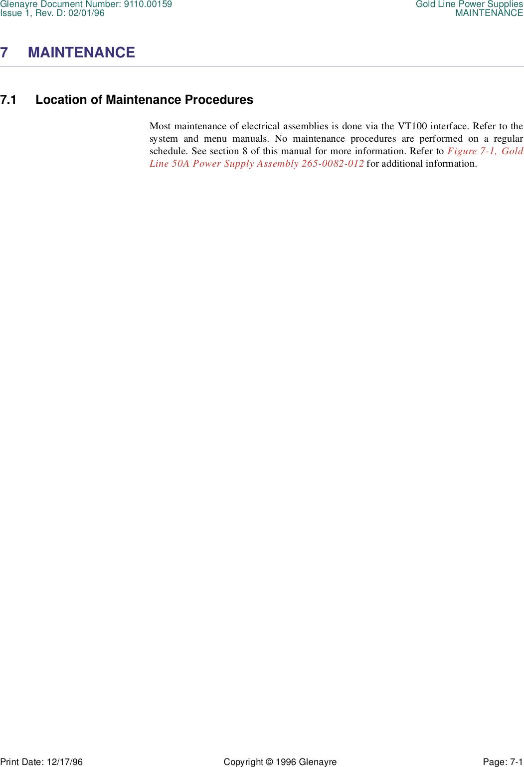 Glenayre Document Number: 9110.00159 Gold Line Power SuppliesIssue 1, Rev. D: 02/01/96 MAINTENANCEPrint Date: 12/17/96 Copyright © 1996 Glenayre Page: 7-1    7 MAINTENANCE 7.1 Location of Maintenance ProceduresMost maintenance of electrical assemblies is done via the VT100 interface. Refer to thesystem and menu manuals. No maintenance procedures are performed on a regularschedule. See section 8 of this manual for more information. Refer to Figure 7-1, GoldLine 50A Power Supply Assembly 265-0082-012 for additional information.