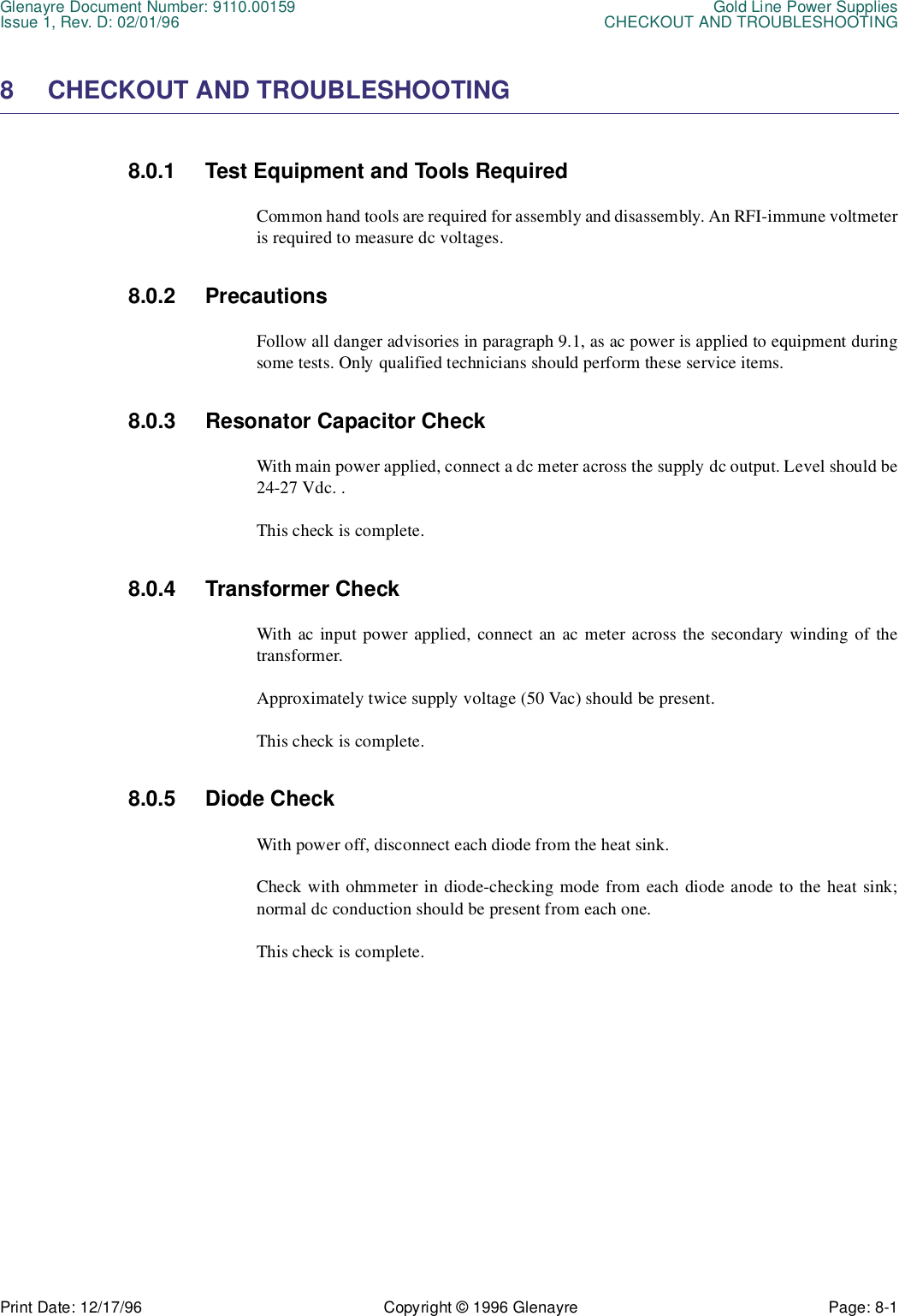 Glenayre Document Number: 9110.00159 Gold Line Power SuppliesIssue 1, Rev. D: 02/01/96 CHECKOUT AND TROUBLESHOOTINGPrint Date: 12/17/96 Copyright © 1996 Glenayre Page: 8-1    8 CHECKOUT AND TROUBLESHOOTING 8.0.1 Test Equipment and Tools Required Common hand tools are required for assembly and disassembly. An RFI-immune voltmeteris required to measure dc voltages. 8.0.2 Precautions Follow all danger advisories in paragraph 9.1, as ac power is applied to equipment duringsome tests. Only qualified technicians should perform these service items.8.0.3 Resonator Capacitor Check With main power applied, connect a dc meter across the supply dc output. Level should be24-27 Vdc. .This check is complete.  8.0.4 Transformer Check With ac input power applied, connect an ac meter across the secondary winding of thetransformer. Approximately twice supply voltage (50 Vac) should be present. This check is complete. 8.0.5 Diode Check With power off, disconnect each diode from the heat sink. Check with ohmmeter in diode-checking mode from each diode anode to the heat sink;normal dc conduction should be present from each one. This check is complete. 