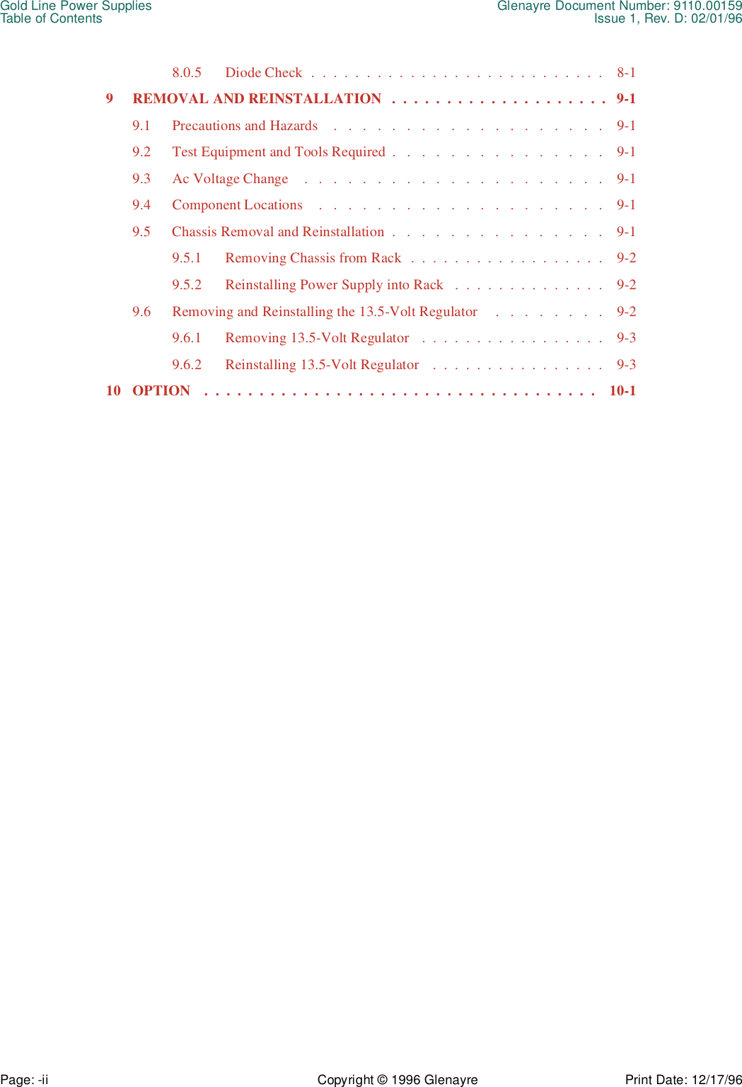 Gold Line Power Supplies Glenayre Document Number: 9110.00159Table of Contents Issue 1, Rev. D: 02/01/96Page: -ii Copyright © 1996 Glenayre Print Date: 12/17/968.0.5  Diode Check  .  .  .  .  .  .  .  .  .  .  .  .  .  .  .  .  .  .  .  .  .  .  .  .  .  .  .    8-19  REMOVAL AND REINSTALLATION   .  .  .  .  .  .  .  .  .  .  .  .  .  .  .  .  .  .  .  .   9-19.1  Precautions and Hazards    .   .   .   .   .   .   .   .   .   .   .   .   .   .   .   .   .   .   .    9-19.2  Test Equipment and Tools Required  .   .   .   .   .   .   .   .   .   .   .   .   .   .   .    9-19.3  Ac Voltage Change    .   .   .   .   .   .   .   .   .   .   .   .   .   .   .   .   .   .   .   .   .    9-19.4  Component Locations    .   .   .   .   .   .   .   .   .   .   .   .   .   .   .   .   .   .   .   .    9-19.5  Chassis Removal and Reinstallation  .   .   .   .   .   .   .   .   .   .   .   .   .   .   .    9-19.5.1  Removing Chassis from Rack  .  .  .  .  .  .  .  .  .  .  .  .  .  .  .  .  .  .    9-29.5.2  Reinstalling Power Supply into Rack   .  .  .  .  .  .  .  .  .  .  .  .  .  .    9-29.6  Removing and Reinstalling the 13.5-Volt Regulator     .   .   .   .   .   .   .   .    9-29.6.1  Removing 13.5-Volt Regulator   .  .  .  .  .  .  .  .  .  .  .  .  .  .  .  .  .    9-39.6.2  Reinstalling 13.5-Volt Regulator    .  .  .  .  .  .  .  .  .  .  .  .  .  .  .  .    9-310  OPTION    .  .  .  .  .  .  .  .  .  .  .  .  .  .  .  .  .  .  .  .  .  .  .  .  .  .  .  .  .  .  .  .  .  .  .  .    10-1