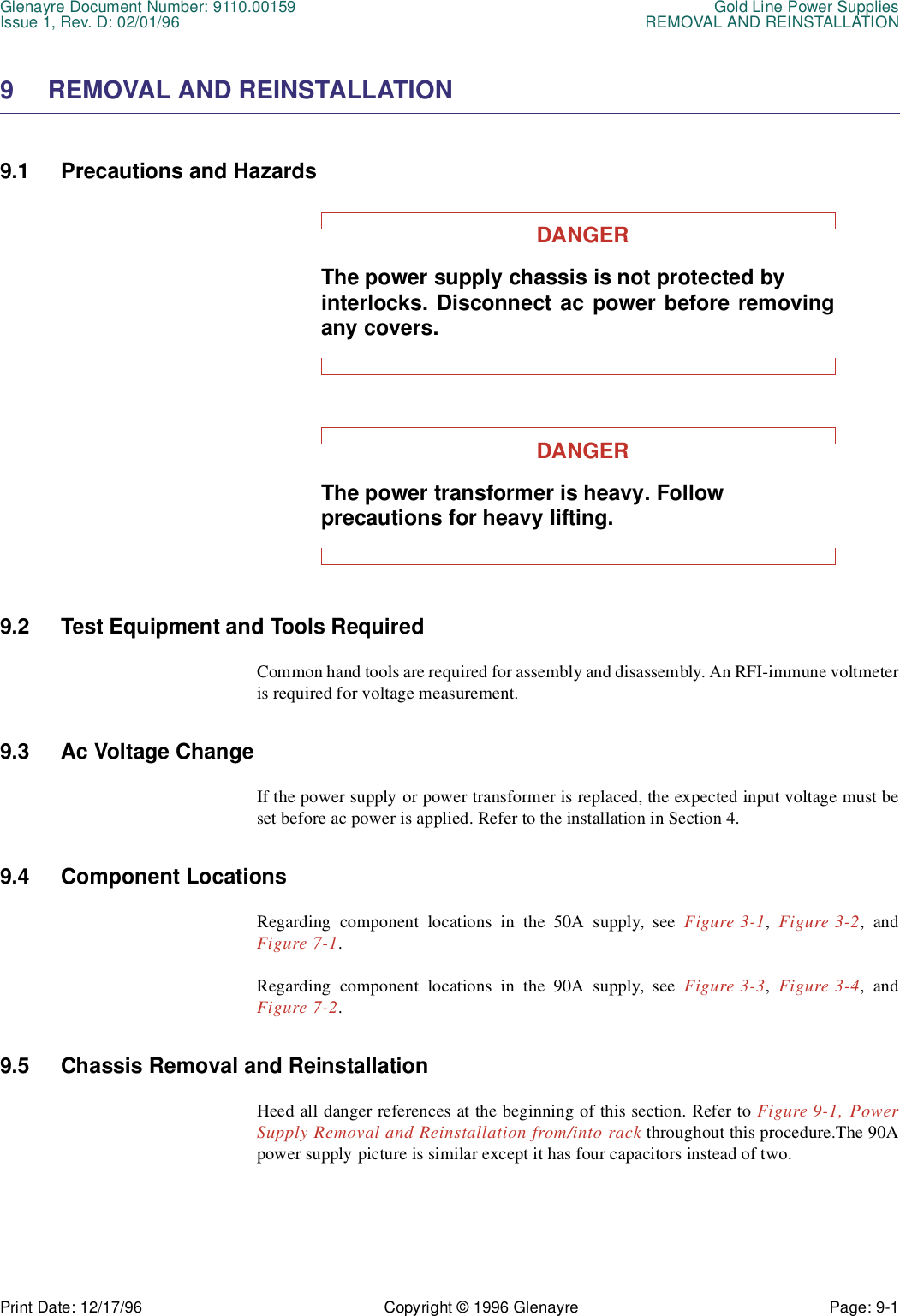Glenayre Document Number: 9110.00159 Gold Line Power SuppliesIssue 1, Rev. D: 02/01/96 REMOVAL AND REINSTALLATIONPrint Date: 12/17/96 Copyright © 1996 Glenayre Page: 9-1    9 REMOVAL AND REINSTALLATION 9.1 Precautions and Hazards DANGERThe power supply chassis is not protected by interlocks. Disconnect ac power before removingany covers.DANGERThe power transformer is heavy. Follow precautions for heavy lifting. 9.2 Test Equipment and Tools Required Common hand tools are required for assembly and disassembly. An RFI-immune voltmeteris required for voltage measurement. 9.3 Ac Voltage Change If the power supply or power transformer is replaced, the expected input voltage must beset before ac power is applied. Refer to the installation in Section 4.9.4 Component Locations Regarding component locations in the 50A supply, see Figure 3-1, Figure 3-2, andFigure 7-1.Regarding component locations in the 90A supply, see Figure 3-3, Figure 3-4, andFigure 7-2.9.5 Chassis Removal and Reinstallation Heed all danger references at the beginning of this section. Refer to Figure 9-1, PowerSupply Removal and Reinstallation from/into rack throughout this procedure.The 90Apower supply picture is similar except it has four capacitors instead of two.
