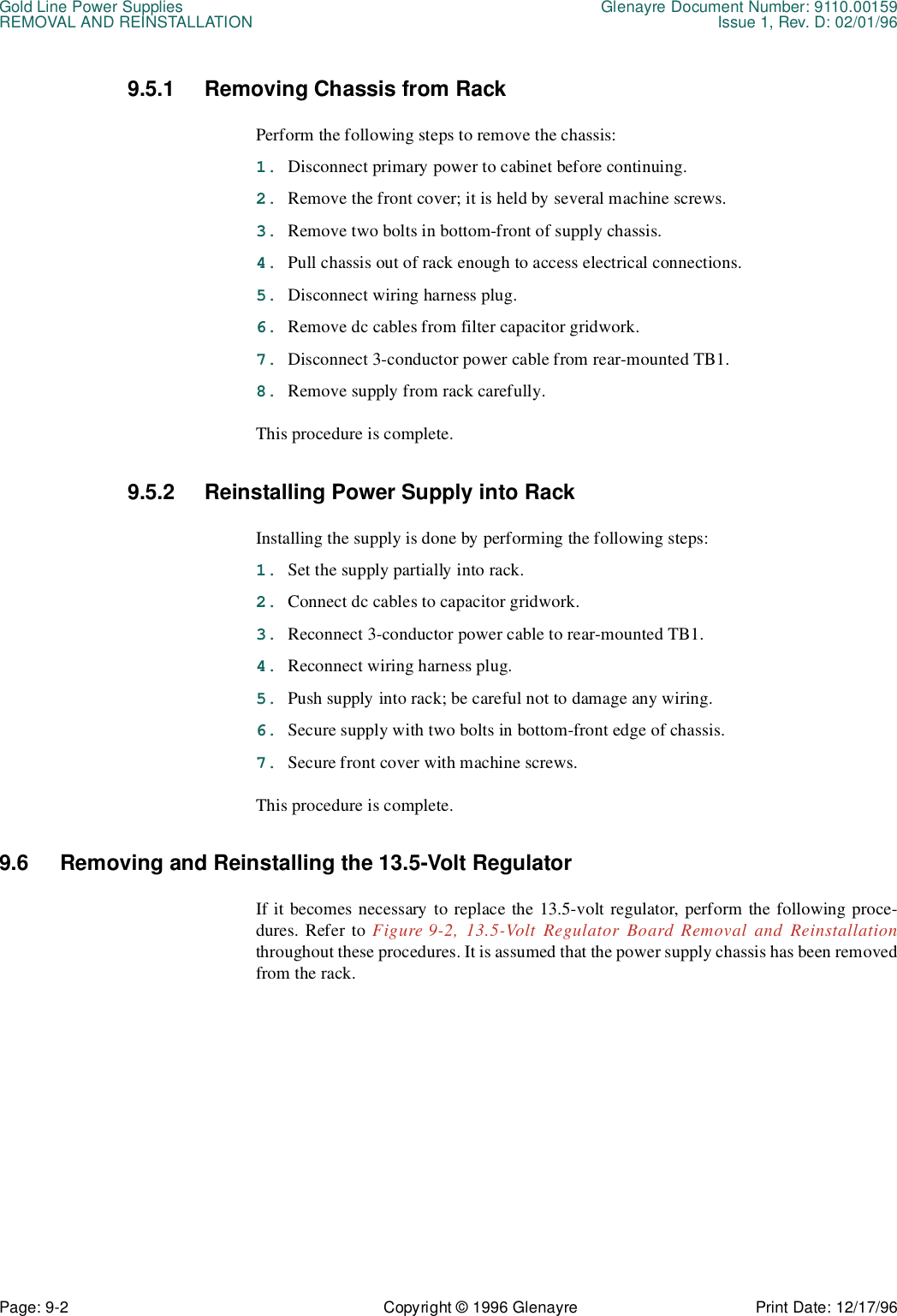 Gold Line Power Supplies Glenayre Document Number: 9110.00159REMOVAL AND REINSTALLATION Issue 1, Rev. D: 02/01/96Page: 9-2 Copyright © 1996 Glenayre Print Date: 12/17/969.5.1 Removing Chassis from Rack Perform the following steps to remove the chassis:1. Disconnect primary power to cabinet before continuing.2. Remove the front cover; it is held by several machine screws.3. Remove two bolts in bottom-front of supply chassis.4. Pull chassis out of rack enough to access electrical connections.5. Disconnect wiring harness plug.6. Remove dc cables from filter capacitor gridwork. 7. Disconnect 3-conductor power cable from rear-mounted TB1.8. Remove supply from rack carefully.This procedure is complete. 9.5.2 Reinstalling Power Supply into RackInstalling the supply is done by performing the following steps:1. Set the supply partially into rack.2. Connect dc cables to capacitor gridwork. 3. Reconnect 3-conductor power cable to rear-mounted TB1.4. Reconnect wiring harness plug.5. Push supply into rack; be careful not to damage any wiring.6. Secure supply with two bolts in bottom-front edge of chassis.7. Secure front cover with machine screws.This procedure is complete.9.6 Removing and Reinstalling the 13.5-Volt RegulatorIf it becomes necessary to replace the 13.5-volt regulator, perform the following proce-dures. Refer to Figure 9-2, 13.5-Volt Regulator Board Removal and Reinstallationthroughout these procedures. It is assumed that the power supply chassis has been removedfrom the rack.