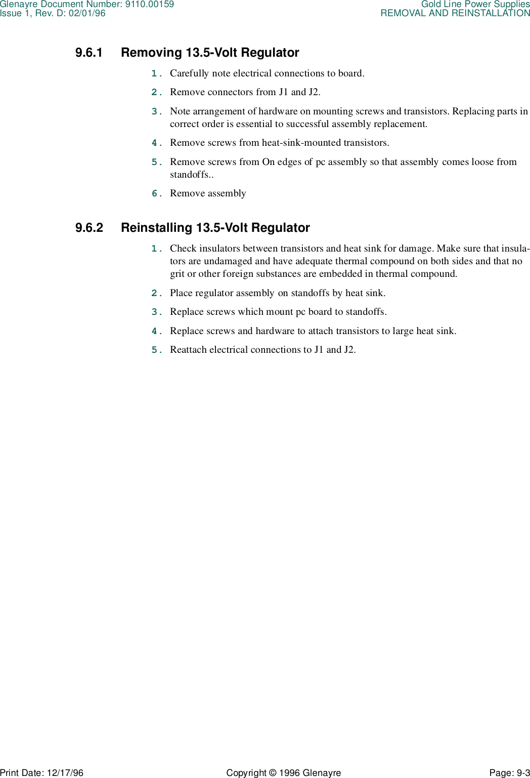 Glenayre Document Number: 9110.00159 Gold Line Power SuppliesIssue 1, Rev. D: 02/01/96 REMOVAL AND REINSTALLATIONPrint Date: 12/17/96 Copyright © 1996 Glenayre Page: 9-3    9.6.1 Removing 13.5-Volt Regulator1. Carefully note electrical connections to board.2. Remove connectors from J1 and J2. 3. Note arrangement of hardware on mounting screws and transistors. Replacing parts in correct order is essential to successful assembly replacement.4. Remove screws from heat-sink-mounted transistors.5. Remove screws from On edges of pc assembly so that assembly comes loose from standoffs..6. Remove assembly9.6.2 Reinstalling 13.5-Volt Regulator1. Check insulators between transistors and heat sink for damage. Make sure that insula-tors are undamaged and have adequate thermal compound on both sides and that no grit or other foreign substances are embedded in thermal compound.2. Place regulator assembly on standoffs by heat sink. 3. Replace screws which mount pc board to standoffs.4. Replace screws and hardware to attach transistors to large heat sink. 5. Reattach electrical connections to J1 and J2.