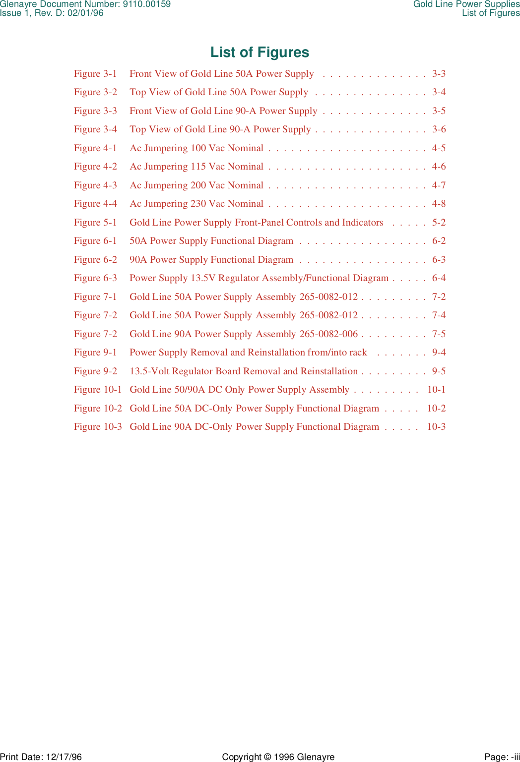 Glenayre Document Number: 9110.00159 Gold Line Power SuppliesIssue 1, Rev. D: 02/01/96 List of FiguresPrint Date: 12/17/96 Copyright © 1996 Glenayre Page: -iii    List of FiguresFigure 3-1  Front View of Gold Line 50A Power Supply   .  .  .  .  .  .  .  .  .  .  .  .  .  .  3-3Figure 3-2  Top View of Gold Line 50A Power Supply  .  .  .  .  .  .  .  .  .  .  .  .  .  .  .  3-4Figure 3-3  Front View of Gold Line 90-A Power Supply  .  .  .  .  .  .  .  .  .  .  .  .  .  .  3-5Figure 3-4  Top View of Gold Line 90-A Power Supply .  .  .  .  .  .  .  .  .  .  .  .  .  .  .  3-6Figure 4-1  Ac Jumpering 100 Vac Nominal  .  .  .  .  .  .  .  .  .  .  .  .  .  .  .  .  .  .  .  .  .  4-5Figure 4-2  Ac Jumpering 115 Vac Nominal  .  .  .  .  .  .  .  .  .  .  .  .  .  .  .  .  .  .  .  .  .  4-6Figure 4-3  Ac Jumpering 200 Vac Nominal  .  .  .  .  .  .  .  .  .  .  .  .  .  .  .  .  .  .  .  .  .  4-7Figure 4-4  Ac Jumpering 230 Vac Nominal  .  .  .  .  .  .  .  .  .  .  .  .  .  .  .  .  .  .  .  .  .  4-8Figure 5-1  Gold Line Power Supply Front-Panel Controls and Indicators   .  .  .  .  .  5-2Figure 6-1  50A Power Supply Functional Diagram  .  .  .  .  .  .  .  .  .  .  .  .  .  .  .  .  .  6-2Figure 6-2  90A Power Supply Functional Diagram  .  .  .  .  .  .  .  .  .  .  .  .  .  .  .  .  .  6-3Figure 6-3  Power Supply 13.5V Regulator Assembly/Functional Diagram .  .  .  .  .  6-4Figure 7-1  Gold Line 50A Power Supply Assembly 265-0082-012 .  .  .  .  .  .  .  .  .  7-2Figure 7-2  Gold Line 50A Power Supply Assembly 265-0082-012 .  .  .  .  .  .  .  .  .  7-4Figure 7-2  Gold Line 90A Power Supply Assembly 265-0082-006 .  .  .  .  .  .  .  .  .  7-5Figure 9-1  Power Supply Removal and Reinstallation from/into rack    .  .  .  .  .  .  .  9-4Figure 9-2  13.5-Volt Regulator Board Removal and Reinstallation .  .  .  .  .  .  .  .  .  9-5Figure 10-1  Gold Line 50/90A DC Only Power Supply Assembly .  .  .  .  .  .  .  .  .   10-1Figure 10-2  Gold Line 50A DC-Only Power Supply Functional Diagram  .  .  .  .  .   10-2Figure 10-3  Gold Line 90A DC-Only Power Supply Functional Diagram  .  .  .  .  .   10-3