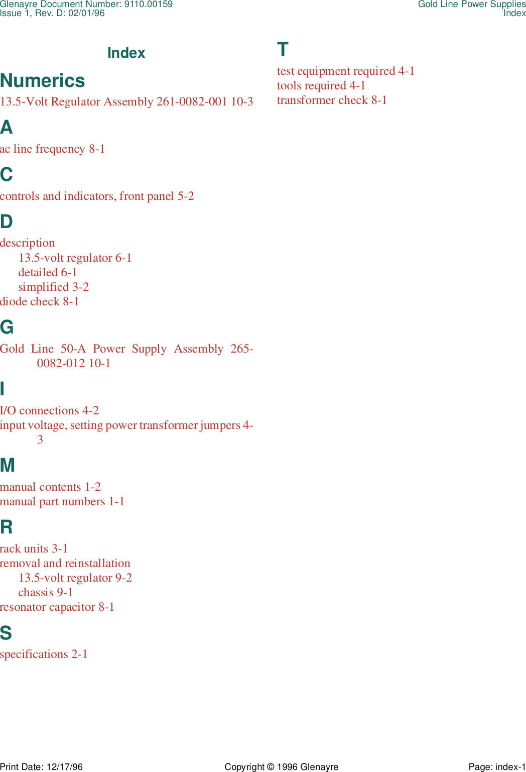 Glenayre Document Number: 9110.00159 Gold Line Power SuppliesIssue 1, Rev. D: 02/01/96 IndexPrint Date: 12/17/96 Copyright © 1996 Glenayre Page: index-1IndexNumerics13.5-Volt Regulator Assembly 261-0082-001 10-3Aac line frequency 8-1Ccontrols and indicators, front panel 5-2Ddescription13.5-volt regulator 6-1detailed 6-1simplified 3-2diode check 8-1GGold Line 50-A Power Supply Assembly 265-0082-012 10-1II/O connections 4-2input voltage, setting power transformer jumpers 4-3Mmanual contents 1-2manual part numbers 1-1Rrack units 3-1removal and reinstallation13.5-volt regulator 9-2chassis 9-1resonator capacitor 8-1Sspecifications 2-1Ttest equipment required 4-1tools required 4-1transformer check 8-1
