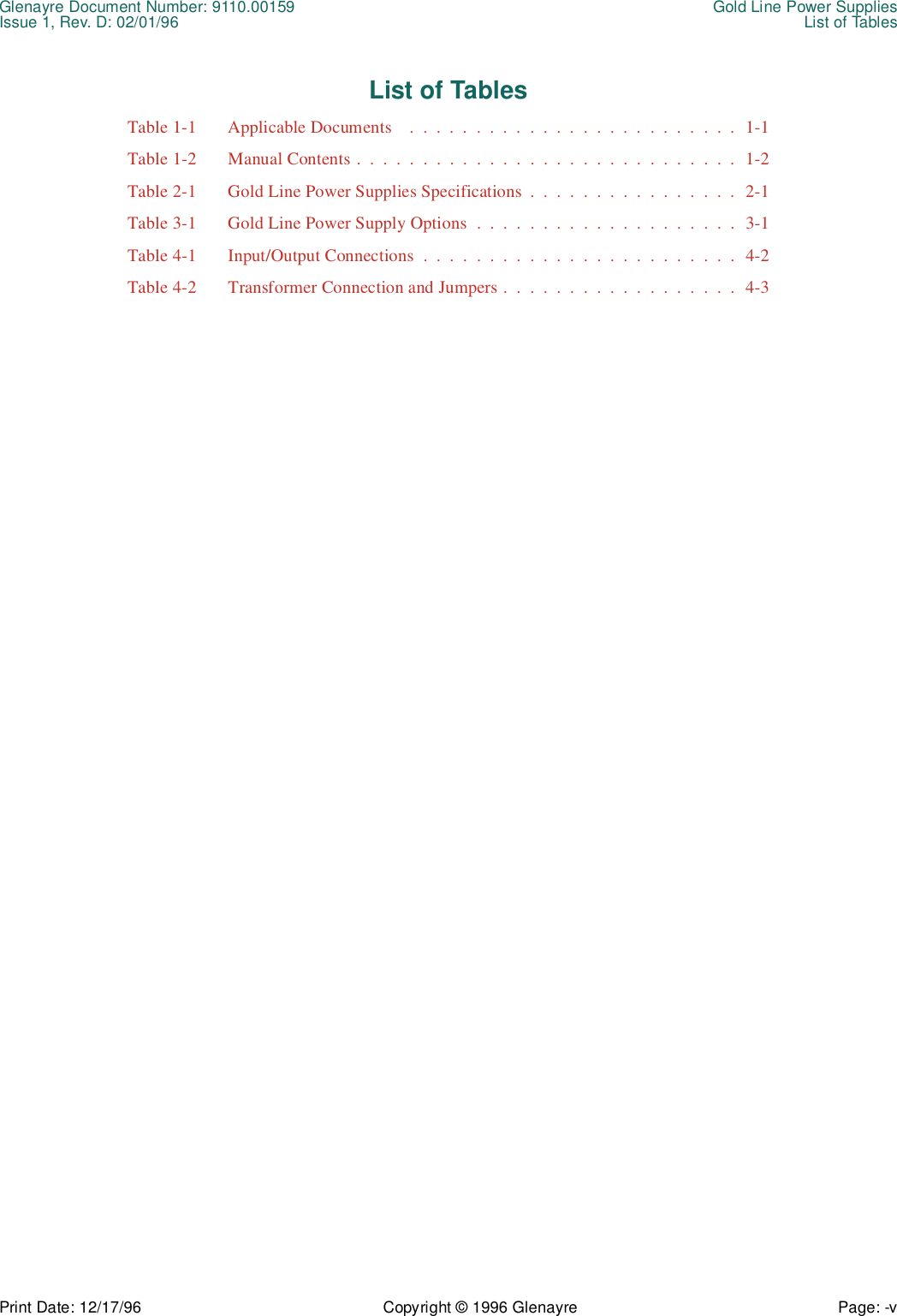 Glenayre Document Number: 9110.00159 Gold Line Power SuppliesIssue 1, Rev. D: 02/01/96 List of TablesPrint Date: 12/17/96 Copyright © 1996 Glenayre Page: -v    List of TablesTable 1-1  Applicable Documents    .  .  .  .  .  .  .  .  .  .  .  .  .  .  .  .  .  .  .  .  .  .  .  .  .  1-1Table 1-2  Manual Contents .  .  .  .  .  .  .  .  .  .  .  .  .  .  .  .  .  .  .  .  .  .  .  .  .  .  .  .  .  1-2Table 2-1  Gold Line Power Supplies Specifications  .  .  .  .  .  .  .  .  .  .  .  .  .  .  .  .  2-1Table 3-1  Gold Line Power Supply Options  .  .  .  .  .  .  .  .  .  .  .  .  .  .  .  .  .  .  .  .  3-1Table 4-1  Input/Output Connections  .  .  .  .  .  .  .  .  .  .  .  .  .  .  .  .  .  .  .  .  .  .  .  .  4-2Table 4-2  Transformer Connection and Jumpers .  .  .  .  .  .  .  .  .  .  .  .  .  .  .  .  .  .  4-3