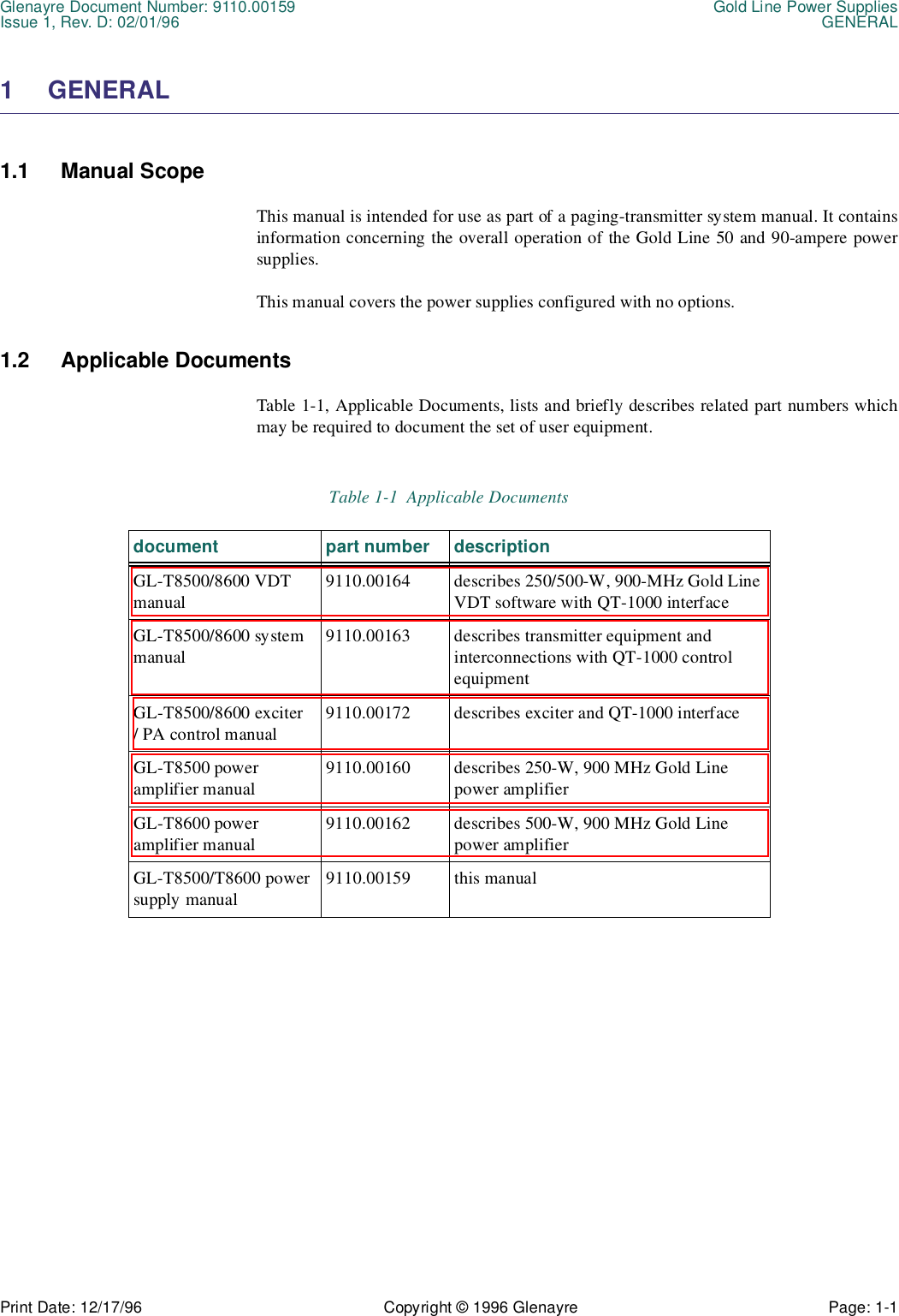 Glenayre Document Number: 9110.00159 Gold Line Power SuppliesIssue 1, Rev. D: 02/01/96 GENERALPrint Date: 12/17/96 Copyright © 1996 Glenayre Page: 1-1    1 GENERAL1.1 Manual ScopeThis manual is intended for use as part of a paging-transmitter system manual. It containsinformation concerning the overall operation of the Gold Line 50 and 90-ampere powersupplies.This manual covers the power supplies configured with no options.1.2 Applicable DocumentsTable 1-1, Applicable Documents, lists and briefly describes related part numbers whichmay be required to document the set of user equipment.Table 1-1  Applicable Documents document part number descriptionGL-T8500/8600 VDT manual9110.00164 describes 250/500-W, 900-MHz Gold Line VDT software with QT-1000 interfaceGL-T8500/8600 system manual9110.00163 describes transmitter equipment and interconnections with QT-1000 control equipmentGL-T8500/8600 exciter / PA control manual9110.00172 describes exciter and QT-1000 interfaceGL-T8500 power amplifier manual9110.00160 describes 250-W, 900 MHz Gold Line power amplifierGL-T8600 poweramplifier manual9110.00162 describes 500-W, 900 MHz Gold Line power amplifierGL-T8500/T8600 power supply manual9110.00159 this manual