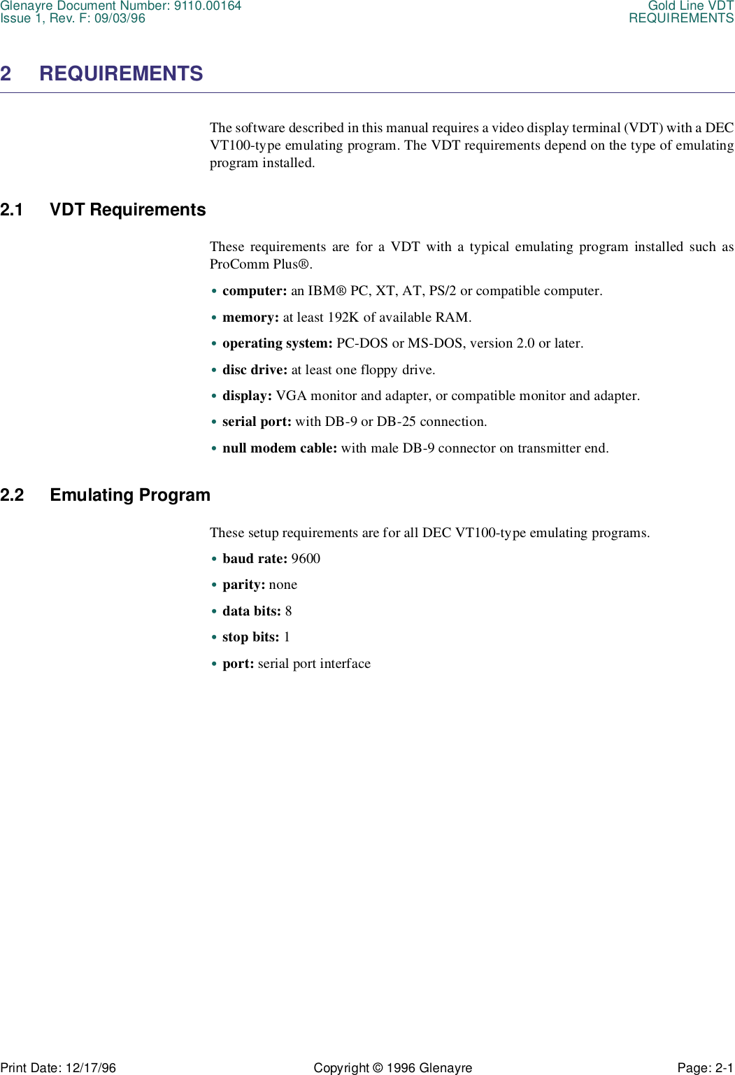 Glenayre Document Number: 9110.00164 Gold Line VDTIssue 1, Rev. F: 09/03/96 REQUIREMENTSPrint Date: 12/17/96 Copyright © 1996 Glenayre Page: 2-1    2 REQUIREMENTSThe software described in this manual requires a video display terminal (VDT) with a DECVT100-type emulating program. The VDT requirements depend on the type of emulatingprogram installed.2.1 VDT RequirementsThese requirements are for a VDT with a typical emulating program installed such asProComm Plus®.•computer: an IBM® PC, XT, AT, PS/2 or compatible computer.•memory: at least 192K of available RAM.•operating system: PC-DOS or MS-DOS, version 2.0 or later.•disc drive: at least one floppy drive.•display: VGA monitor and adapter, or compatible monitor and adapter.•serial port: with DB-9 or DB-25 connection.•null modem cable: with male DB-9 connector on transmitter end.2.2 Emulating ProgramThese setup requirements are for all DEC VT100-type emulating programs.•baud rate: 9600•parity: none•data bits: 8•stop bits: 1•port: serial port interface