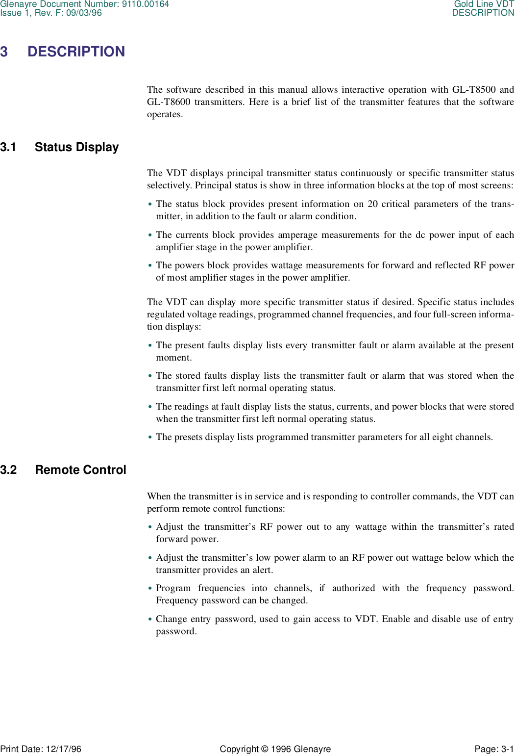 Glenayre Document Number: 9110.00164 Gold Line VDTIssue 1, Rev. F: 09/03/96 DESCRIPTIONPrint Date: 12/17/96 Copyright © 1996 Glenayre Page: 3-1    3 DESCRIPTIONThe software described in this manual allows interactive operation with GL-T8500 andGL-T8600 transmitters. Here is a brief list of the transmitter features that the softwareoperates.3.1 Status DisplayThe VDT displays principal transmitter status continuously or specific transmitter statusselectively. Principal status is show in three information blocks at the top of most screens:•The status block provides present information on 20 critical parameters of the trans-mitter, in addition to the fault or alarm condition.•The currents block provides amperage measurements for the dc power input of eachamplifier stage in the power amplifier.•The powers block provides wattage measurements for forward and reflected RF powerof most amplifier stages in the power amplifier.The VDT can display more specific transmitter status if desired. Specific status includesregulated voltage readings, programmed channel frequencies, and four full-screen informa-tion displays:•The present faults display lists every transmitter fault or alarm available at the presentmoment.•The stored faults display lists the transmitter fault or alarm that was stored when thetransmitter first left normal operating status.•The readings at fault display lists the status, currents, and power blocks that were storedwhen the transmitter first left normal operating status.•The presets display lists programmed transmitter parameters for all eight channels.3.2 Remote ControlWhen the transmitter is in service and is responding to controller commands, the VDT canperform remote control functions:•Adjust the transmitter’s RF power out to any wattage within the transmitter’s ratedforward power.•Adjust the transmitter’s low power alarm to an RF power out wattage below which thetransmitter provides an alert.•Program frequencies into channels, if authorized with the frequency password.Frequency password can be changed.•Change entry password, used to gain access to VDT. Enable and disable use of entrypassword.