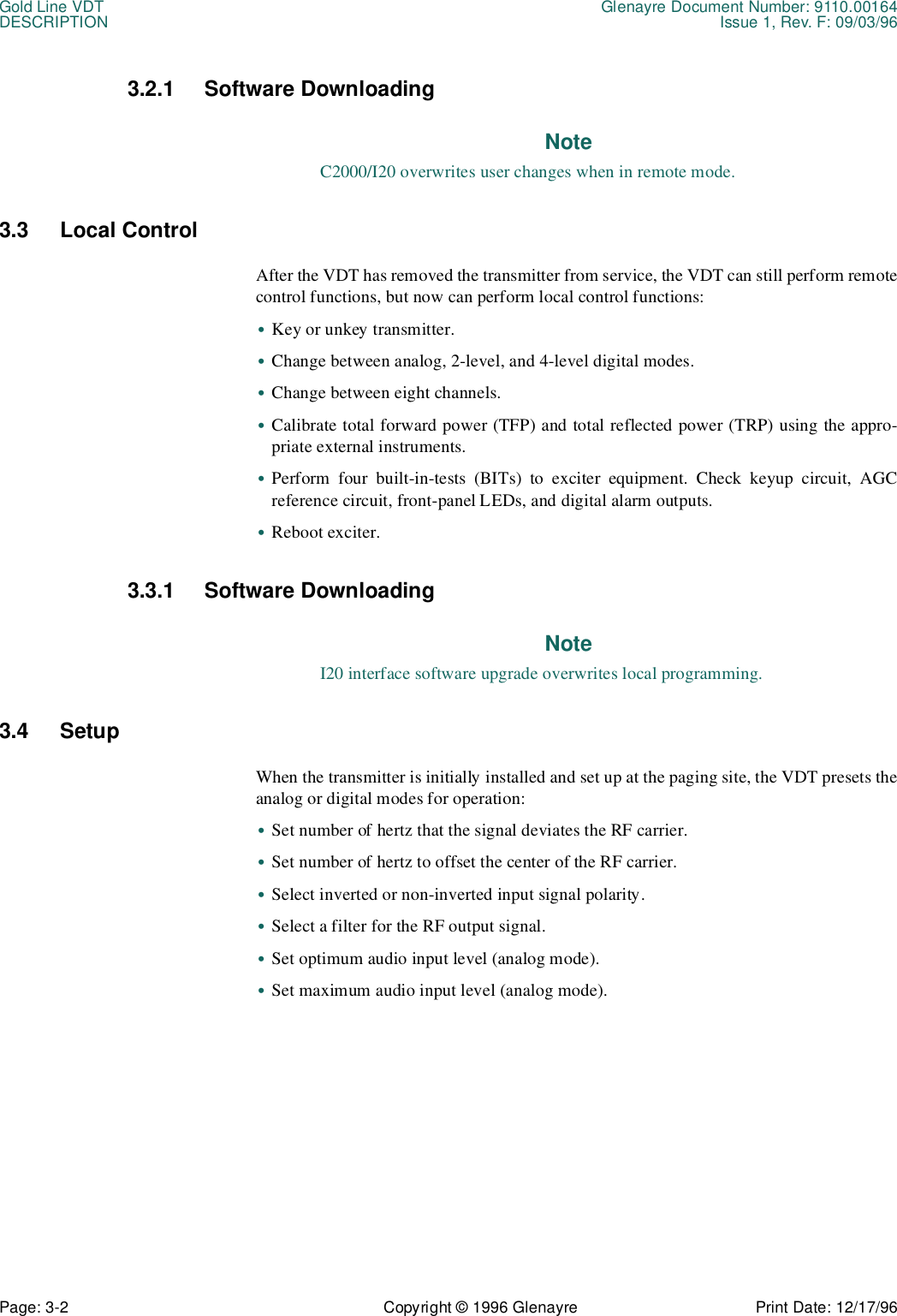 Gold Line VDT Glenayre Document Number: 9110.00164DESCRIPTION Issue 1, Rev. F: 09/03/96Page: 3-2 Copyright © 1996 Glenayre Print Date: 12/17/963.2.1 Software DownloadingNoteC2000/I20 overwrites user changes when in remote mode.3.3 Local ControlAfter the VDT has removed the transmitter from service, the VDT can still perform remotecontrol functions, but now can perform local control functions:•Key or unkey transmitter.•Change between analog, 2-level, and 4-level digital modes.•Change between eight channels.•Calibrate total forward power (TFP) and total reflected power (TRP) using the appro-priate external instruments.•Perform four built-in-tests (BITs) to exciter equipment. Check keyup circuit, AGCreference circuit, front-panel LEDs, and digital alarm outputs.•Reboot exciter.3.3.1 Software DownloadingNoteI20 interface software upgrade overwrites local programming.3.4 SetupWhen the transmitter is initially installed and set up at the paging site, the VDT presets theanalog or digital modes for operation:•Set number of hertz that the signal deviates the RF carrier.•Set number of hertz to offset the center of the RF carrier.•Select inverted or non-inverted input signal polarity.•Select a filter for the RF output signal.•Set optimum audio input level (analog mode).•Set maximum audio input level (analog mode).