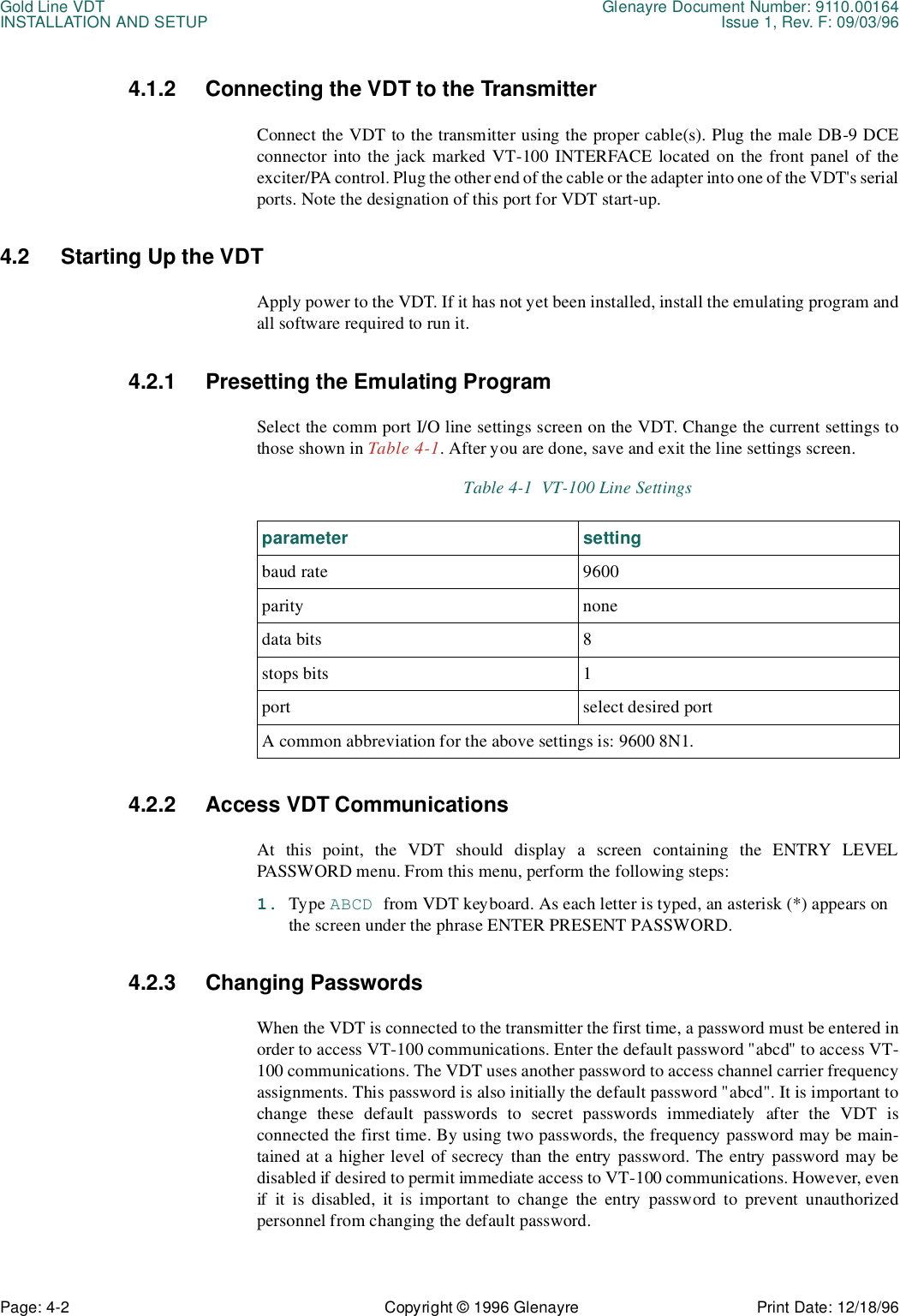 Gold Line VDT Glenayre Document Number: 9110.00164INSTALLATION AND SETUP Issue 1, Rev. F: 09/03/96Page: 4-2 Copyright © 1996 Glenayre Print Date: 12/18/964.1.2 Connecting the VDT to the TransmitterConnect the VDT to the transmitter using the proper cable(s). Plug the male DB-9 DCEconnector into the jack marked VT-100 INTERFACE located on the front panel of theexciter/PA control. Plug the other end of the cable or the adapter into one of the VDT&apos;s serialports. Note the designation of this port for VDT start-up.4.2 Starting Up the VDTApply power to the VDT. If it has not yet been installed, install the emulating program andall software required to run it. 4.2.1 Presetting the Emulating ProgramSelect the comm port I/O line settings screen on the VDT. Change the current settings tothose shown in Table 4-1. After you are done, save and exit the line settings screen.  4.2.2 Access VDT CommunicationsAt this point, the VDT should display a screen containing the ENTRY LEVELPASSWORD menu. From this menu, perform the following steps:1. Type ABCD from VDT keyboard. As each letter is typed, an asterisk (*) appears on the screen under the phrase ENTER PRESENT PASSWORD.4.2.3 Changing PasswordsWhen the VDT is connected to the transmitter the first time, a password must be entered inorder to access VT-100 communications. Enter the default password &quot;abcd&quot; to access VT-100 communications. The VDT uses another password to access channel carrier frequencyassignments. This password is also initially the default password &quot;abcd&quot;. It is important tochange these default passwords to secret passwords immediately after the VDT isconnected the first time. By using two passwords, the frequency password may be main-tained at a higher level of secrecy than the entry password. The entry password may bedisabled if desired to permit immediate access to VT-100 communications. However, evenif it is disabled, it is important to change the entry password to prevent unauthorizedpersonnel from changing the default password.Table 4-1  VT-100 Line Settingsparameter settingbaud rate 9600parity nonedata bits 8stops bits 1port select desired port A common abbreviation for the above settings is: 9600 8N1.