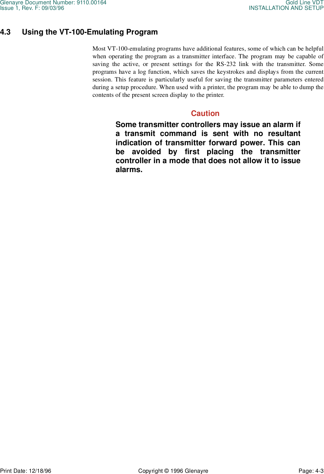 Glenayre Document Number: 9110.00164 Gold Line VDTIssue 1, Rev. F: 09/03/96 INSTALLATION AND SETUPPrint Date: 12/18/96 Copyright © 1996 Glenayre Page: 4-3    4.3 Using the VT-100-Emulating ProgramMost VT-100-emulating programs have additional features, some of which can be helpfulwhen operating the program as a transmitter interface. The program may be capable ofsaving the active, or present settings for the RS-232 link with the transmitter. Someprograms have a log function, which saves the keystrokes and displays from the currentsession. This feature is particularly useful for saving the transmitter parameters enteredduring a setup procedure. When used with a printer, the program may be able to dump thecontents of the present screen display to the printer. CautionSome transmitter controllers may issue an alarm ifa transmit command is sent with no resultantindication of transmitter forward power. This canbe avoided by first placing the transmittercontroller in a mode that does not allow it to issuealarms.