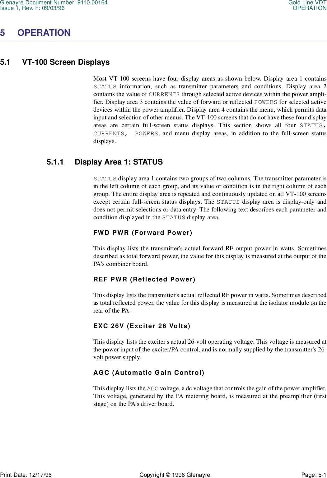 Glenayre Document Number: 9110.00164 Gold Line VDTIssue 1, Rev. F: 09/03/96 OPERATIONPrint Date: 12/17/96 Copyright © 1996 Glenayre Page: 5-1    5 OPERATION5.1 VT-100 Screen DisplaysMost VT-100 screens have four display areas as shown below. Display area 1 containsSTATUS information, such as transmitter parameters and conditions. Display area 2contains the value of CURRENTS through selected active devices within the power ampli-fier. Display area 3 contains the value of forward or reflected POWERS for selected activedevices within the power amplifier. Display area 4 contains the menu, which permits datainput and selection of other menus. The VT-100 screens that do not have these four displayareas are certain full-screen status displays. This section shows all four STATUS,CURRENTS, POWERS, and menu display areas, in addition to the full-screen statusdisplays.5.1.1 Display Area 1: STATUSSTATUS display area 1 contains two groups of two columns. The transmitter parameter isin the left column of each group, and its value or condition is in the right column of eachgroup. The entire display area is repeated and continuously updated on all VT-100 screensexcept certain full-screen status displays. The STATUS display area is display-only anddoes not permit selections or data entry. The following text describes each parameter andcondition displayed in the STATUS display area.FWD PWR (Forward Power)This display lists the transmitter&apos;s actual forward RF output power in watts. Sometimesdescribed as total forward power, the value for this display is measured at the output of thePA&apos;s combiner board. REF PWR (Reflected Power)This display lists the transmitter&apos;s actual reflected RF power in watts. Sometimes describedas total reflected power, the value for this display is measured at the isolator module on therear of the PA.EXC 26V (Exciter 26 Volts)This display lists the exciter&apos;s actual 26-volt operating voltage. This voltage is measured atthe power input of the exciter/PA control, and is normally supplied by the transmitter&apos;s 26-volt power supply.AGC (Automatic Gain Control)This display lists the AGC voltage, a dc voltage that controls the gain of the power amplifier.This voltage, generated by the PA metering board, is measured at the preamplifier (firststage) on the PA&apos;s driver board. 