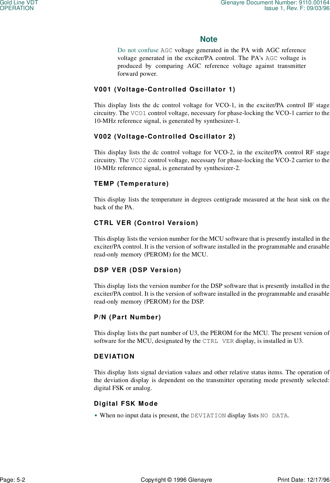 Gold Line VDT Glenayre Document Number: 9110.00164OPERATION Issue 1, Rev. F: 09/03/96Page: 5-2 Copyright © 1996 Glenayre Print Date: 12/17/96NoteDo not confuse AGC voltage generated in the PA with AGC referencevoltage generated in the exciter/PA control. The PA&apos;s AGC voltage isproduced by comparing AGC reference voltage against transmitterforward power.V001 (Voltage-Controlled Oscillator 1)This display lists the dc control voltage for VCO-1, in the exciter/PA control IF stagecircuitry. The VCO1 control voltage, necessary for phase-locking the VCO-1 carrier to the10-MHz reference signal, is generated by synthesizer-1.V002 (Voltage-Controlled Oscillator 2)This display lists the dc control voltage for VCO-2, in the exciter/PA control RF stagecircuitry. The VCO2 control voltage, necessary for phase-locking the VCO-2 carrier to the10-MHz reference signal, is generated by synthesizer-2.TEMP (Temperature)This display lists the temperature in degrees centigrade measured at the heat sink on theback of the PA.CTRL VER (Control Version)This display lists the version number for the MCU software that is presently installed in theexciter/PA control. It is the version of software installed in the programmable and erasableread-only memory (PEROM) for the MCU.DSP VER (DSP Version)This display lists the version number for the DSP software that is presently installed in theexciter/PA control. It is the version of software installed in the programmable and erasableread-only memory (PEROM) for the DSP.P/N (Part Number)This display lists the part number of U3, the PEROM for the MCU. The present version ofsoftware for the MCU, designated by the CTRL VER display, is installed in U3.DEVIATIONThis display lists signal deviation values and other relative status items. The operation ofthe deviation display is dependent on the transmitter operating mode presently selected:digital FSK or analog.Digital FSK Mode•When no input data is present, the DEVIATION display lists NO DATA.